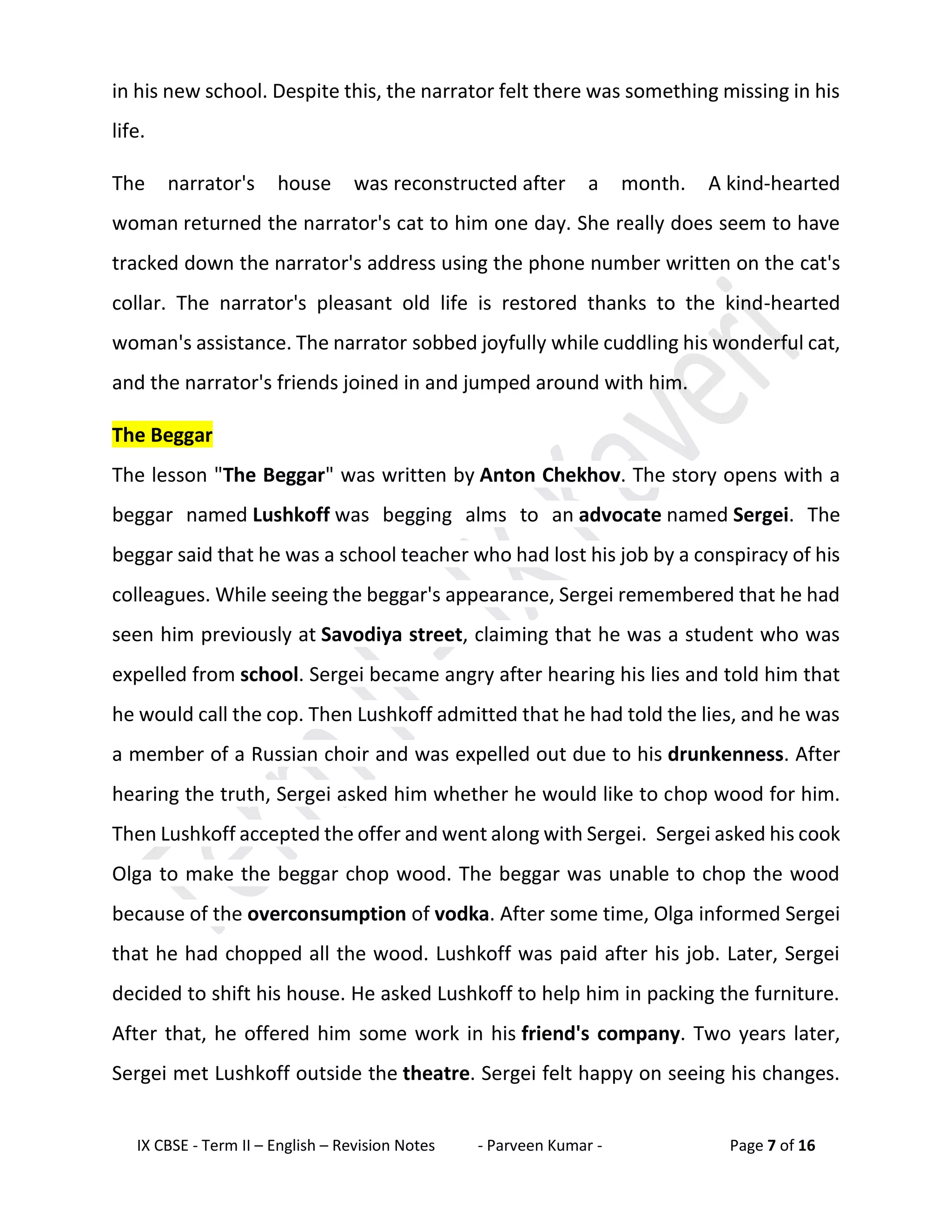 IX CBSE - Term II – English – Revision Notes - Parveen Kumar - Page 7 of 16
in his new school. Despite this, the narrator felt there was something missing in his
life.
The narrator's house was reconstructed after a month. A kind-hearted
woman returned the narrator's cat to him one day. She really does seem to have
tracked down the narrator's address using the phone number written on the cat's
collar. The narrator's pleasant old life is restored thanks to the kind-hearted
woman's assistance. The narrator sobbed joyfully while cuddling his wonderful cat,
and the narrator's friends joined in and jumped around with him.
The Beggar
The lesson "The Beggar" was written by Anton Chekhov. The story opens with a
beggar named Lushkoff was begging alms to an advocate named Sergei. The
beggar said that he was a school teacher who had lost his job by a conspiracy of his
colleagues. While seeing the beggar's appearance, Sergei remembered that he had
seen him previously at Savodiya street, claiming that he was a student who was
expelled from school. Sergei became angry after hearing his lies and told him that
he would call the cop. Then Lushkoff admitted that he had told the lies, and he was
a member of a Russian choir and was expelled out due to his drunkenness. After
hearing the truth, Sergei asked him whether he would like to chop wood for him.
Then Lushkoff accepted the offer and went along with Sergei. Sergei asked his cook
Olga to make the beggar chop wood. The beggar was unable to chop the wood
because of the overconsumption of vodka. After some time, Olga informed Sergei
that he had chopped all the wood. Lushkoff was paid after his job. Later, Sergei
decided to shift his house. He asked Lushkoff to help him in packing the furniture.
After that, he offered him some work in his friend's company. Two years later,
Sergei met Lushkoff outside the theatre. Sergei felt happy on seeing his changes.
 
