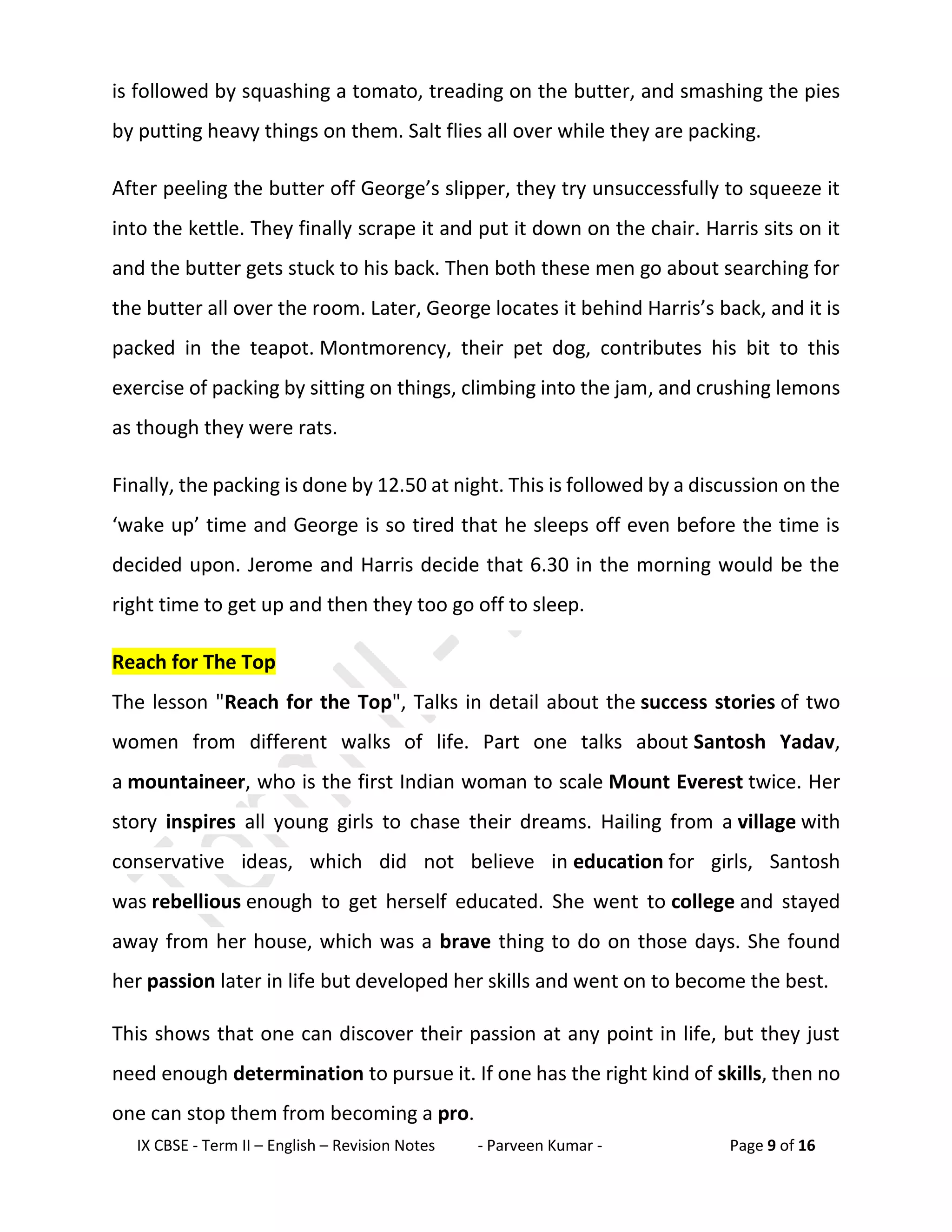 IX CBSE - Term II – English – Revision Notes - Parveen Kumar - Page 9 of 16
is followed by squashing a tomato, treading on the butter, and smashing the pies
by putting heavy things on them. Salt flies all over while they are packing.
After peeling the butter off George’s slipper, they try unsuccessfully to squeeze it
into the kettle. They finally scrape it and put it down on the chair. Harris sits on it
and the butter gets stuck to his back. Then both these men go about searching for
the butter all over the room. Later, George locates it behind Harris’s back, and it is
packed in the teapot. Montmorency, their pet dog, contributes his bit to this
exercise of packing by sitting on things, climbing into the jam, and crushing lemons
as though they were rats.
Finally, the packing is done by 12.50 at night. This is followed by a discussion on the
‘wake up’ time and George is so tired that he sleeps off even before the time is
decided upon. Jerome and Harris decide that 6.30 in the morning would be the
right time to get up and then they too go off to sleep.
Reach for The Top
The lesson "Reach for the Top", Talks in detail about the success stories of two
women from different walks of life. Part one talks about Santosh Yadav,
a mountaineer, who is the first Indian woman to scale Mount Everest twice. Her
story inspires all young girls to chase their dreams. Hailing from a village with
conservative ideas, which did not believe in education for girls, Santosh
was rebellious enough to get herself educated. She went to college and stayed
away from her house, which was a brave thing to do on those days. She found
her passion later in life but developed her skills and went on to become the best.
This shows that one can discover their passion at any point in life, but they just
need enough determination to pursue it. If one has the right kind of skills, then no
one can stop them from becoming a pro.
 