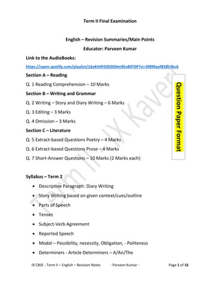 IX CBSE - Term II – English – Revision Notes - Parveen Kumar - Page 1 of 16
Term II Final Examination
English – Revision Summaries/Main Points
Educator: Parveen Kumar
Link to the AudioBooks:
https://open.spotify.com/playlist/16xKtHPZOE0O0m9Ee89T0P?si=3f899aef85814bc6
Section A – Reading
Q. 1 Reading Comprehension – 10 Marks
Section B – Writing and Grammar
Q. 2 Writing – Story and Diary Writing – 6 Marks
Q. 3 Editing – 3 Marks
Q. 4 Omission – 3 Marks
Section C – Literature
Q. 5 Extract-based Questions Poetry – 4 Marks
Q. 6 Extract-based Questions Prose – 4 Marks
Q. 7 Short-Answer Questions – 10 Marks (2 Marks each)
Syllabus – Term 2
• Descriptive Paragraph: Diary Writing
• Story Writing based on given context/cues/outline
• Parts of Speech
• Tenses
• Subject-Verb Agreement
• Reported Speech
• Modal – Possibility, necessity, Obligation, - Politeness
• Determiners - Article Determiners – A/An/The
Question
Paper
Format
 