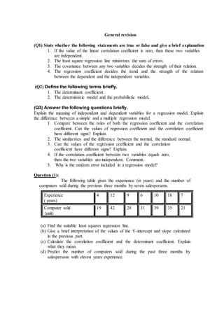 General revision
(Q1) State whether the following statements are true or false and give a brief explanation
1. If the value of the linear correlation coefficient is zero, then these two variables
are independent.
2. The least square regression line minimizes the sum of errors.
3. The covariance between any two variables decides the strength of their relation.
4. The regression coefficient decides the trend and the strength of the relation
between the dependent and the independent variables.
(Q2) Define the following terms briefly.
1. The determinant coefficient.
2. The deterministic model and the probabilistic model.
(Q3) Answer the following questions briefly.
Explain the meaning of independent and dependent variables for a regression model. Explain
the difference between a simple and a multiple regression model.
1. Compare between the roles of both the regression coefficient and the correlation
coefficient. Can the values of regression coefficient and the correlation coefficient
have different signs? Explain.
2. The similarities and the difference between the normal, the standard normal.
3. Can the values of the regression coefficient and the correlation
coefficient have different signs? Explain.
4. If the correlation coefficient between two variables equals zero,
then the two variables are independent. Comment.
5. Why is the random error included in a regression model?
Question (1):
The following table gives the experience (in years) and the number of
computers sold during the previous three months by seven salespersons.
Experience
( years)
4 12 9 6 10 16 7
Computer sold
{unit)
19 42 28 31 39 35 21
(a) Find the suitable least squares regression line.
(b) Give a brief interpretation of the values of the Y-intercept and slope calculated
in the previous part.
(c) Calculate the correlation coefficient and the determinant coefficient. Explain
what they mean.
(d) Predict the number of computers sold during the past three months by
salespersons with eleven years experience.
 