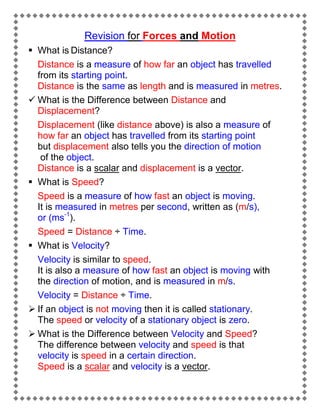 Revision for Forces and Motion
 What is Distance?
Distance is a measure of how far an object has travelled
from its starting point.
Distance is the same as length and is measured in metres.
 What is the Difference between Distance and
Displacement?
Displacement (like distance above) is also a measure of
how far an object has travelled from its starting point
but displacement also tells you the direction of motion
of the object.
Distance is a scalar and displacement is a vector.
 What is Speed?
Speed is a measure of how fast an object is moving.
It is measured in metres per second, written as (m/s),
or (ms-1).
Speed = Distance ÷ Time.
 What is Velocity?
Velocity is similar to speed.
It is also a measure of how fast an object is moving with
the direction of motion, and is measured in m/s.
Velocity = Distance ÷ Time.
 If an object is not moving then it is called stationary.
The speed or velocity of a stationary object is zero.
 What is the Difference between Velocity and Speed?
The difference between velocity and speed is that
velocity is speed in a certain direction.
Speed is a scalar and velocity is a vector.

 