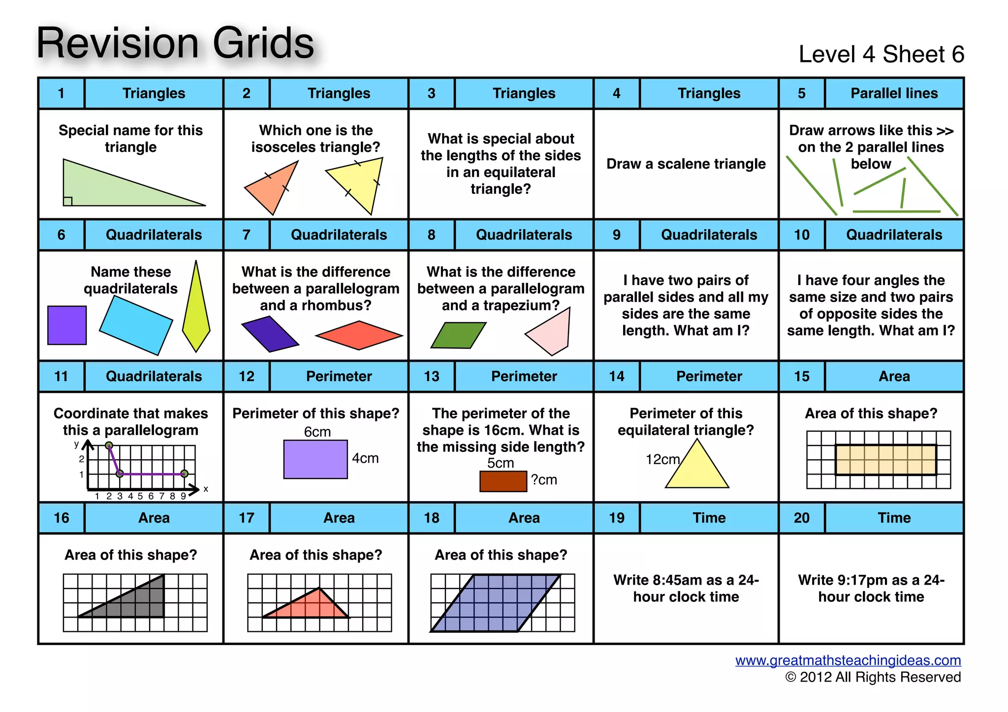 1 Triangles 2 Triangles 3 Triangles 4 Triangles 5 Parallel lines
Special name for this
triangle
Special name for this
triangle
Which one is the
isosceles triangle?
Which one is the
isosceles triangle?
What is special about
the lengths of the sides
in an equilateral
triangle?
What is special about
the lengths of the sides
in an equilateral
triangle?
Draw a scalene triangleDraw a scalene triangle
Draw arrows like this >>
on the 2 parallel lines
below
Draw arrows like this >>
on the 2 parallel lines
below
6 Quadrilaterals 7 Quadrilaterals 8 Quadrilaterals 9 Quadrilaterals 10 Quadrilaterals
Name these
quadrilaterals
Name these
quadrilaterals
What is the difference
between a parallelogram
and a rhombus?
What is the difference
between a parallelogram
and a rhombus?
What is the difference
between a parallelogram
and a trapezium?
What is the difference
between a parallelogram
and a trapezium?
I have two pairs of
parallel sides and all my
sides are the same
length. What am I?
I have two pairs of
parallel sides and all my
sides are the same
length. What am I?
I have four angles the
same size and two pairs
of opposite sides the
same length. What am I?
I have four angles the
same size and two pairs
of opposite sides the
same length. What am I?
11 Quadrilaterals 12 Perimeter 13 Perimeter 14 Perimeter 15 Area
Coordinate that makes
this a parallelogram
Coordinate that makes
this a parallelogram
Perimeter of this shape?Perimeter of this shape? The perimeter of the
shape is 16cm. What is
the missing side length?
The perimeter of the
shape is 16cm. What is
the missing side length?
Perimeter of this
equilateral triangle?
Perimeter of this
equilateral triangle?
Area of this shape?Area of this shape?
16 Area 17 Area 18 Area 19 Time 20 Time
Area of this shape?Area of this shape? Area of this shape?Area of this shape? Area of this shape?Area of this shape?
Write 8:45am as a 24-
hour clock time
Write 8:45am as a 24-
hour clock time
Write 9:17pm as a 24-
hour clock time
Write 9:17pm as a 24-
hour clock time
www.greatmathsteachingideas.com
© 2012 All Rights Reserved
Revision Grids Level 4 Sheet 6
1
2
1 2 3 4 5 6 7 8 9
y
x
6cm
4cm 5cm
?cm
12cm
 