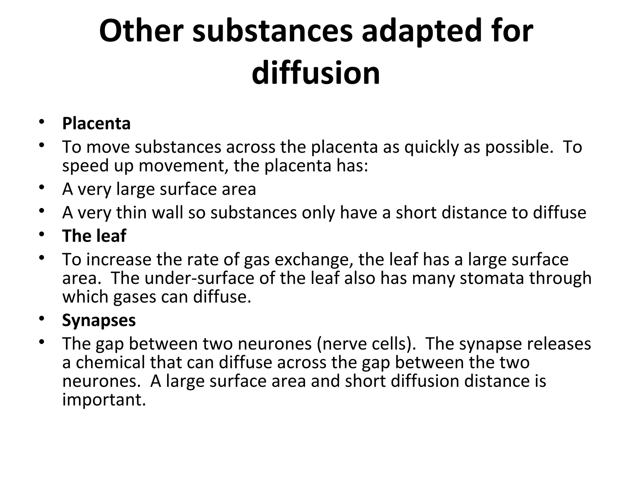 Other substances adapted for diffusion Placenta To move substances across the placenta as quickly as possible.  To speed up movement, the placenta has: A very large surface area A very thin wall so substances only have a short distance to diffuse The leaf To increase the rate of gas exchange, the leaf has a large surface area.  The under-surface of the leaf also has many stomata through which gases can diffuse. Synapses The gap between two neurones (nerve cells).  The synapse releases a chemical that can diffuse across the gap between the two neurones.  A large surface area and short diffusion distance is important. 