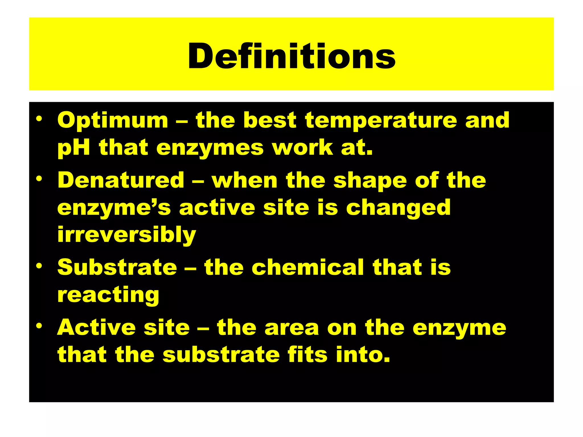 Definitions Optimum – the best temperature and pH that enzymes work at. Denatured – when the shape of the enzyme’s active site is changed irreversibly Substrate – the chemical that is reacting Active site – the area on the enzyme that the substrate fits into. 