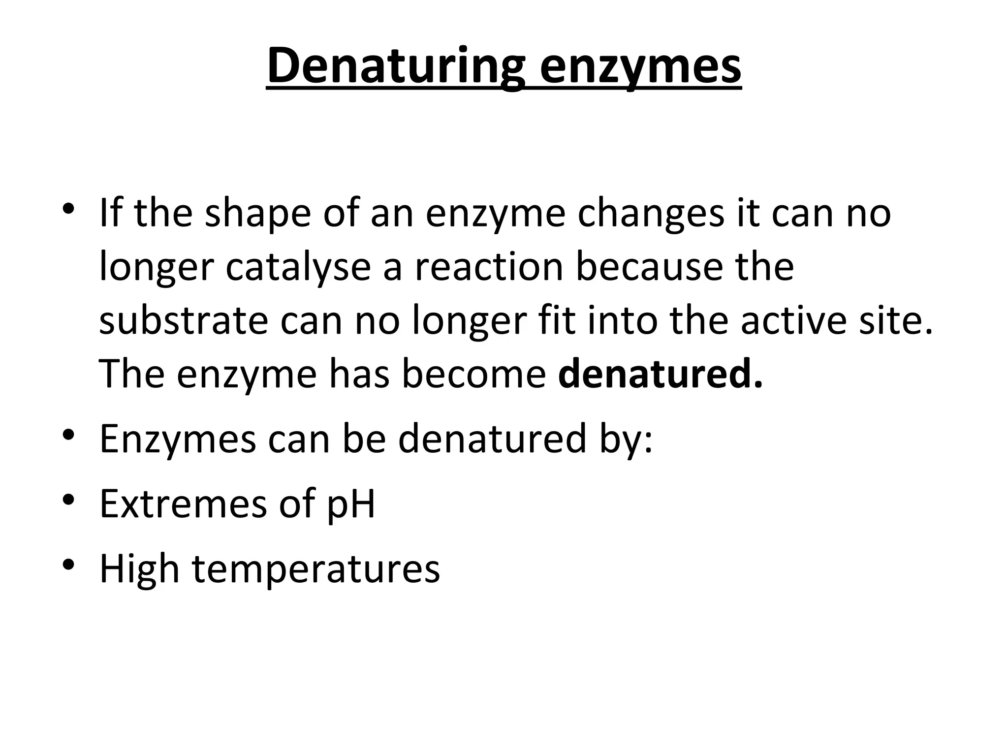 Denaturing enzymes If the shape of an enzyme changes it can no longer catalyse a reaction because the substrate can no longer fit into the active site.  The enzyme has become  denatured. Enzymes can be denatured by:  Extremes of pH High temperatures 
