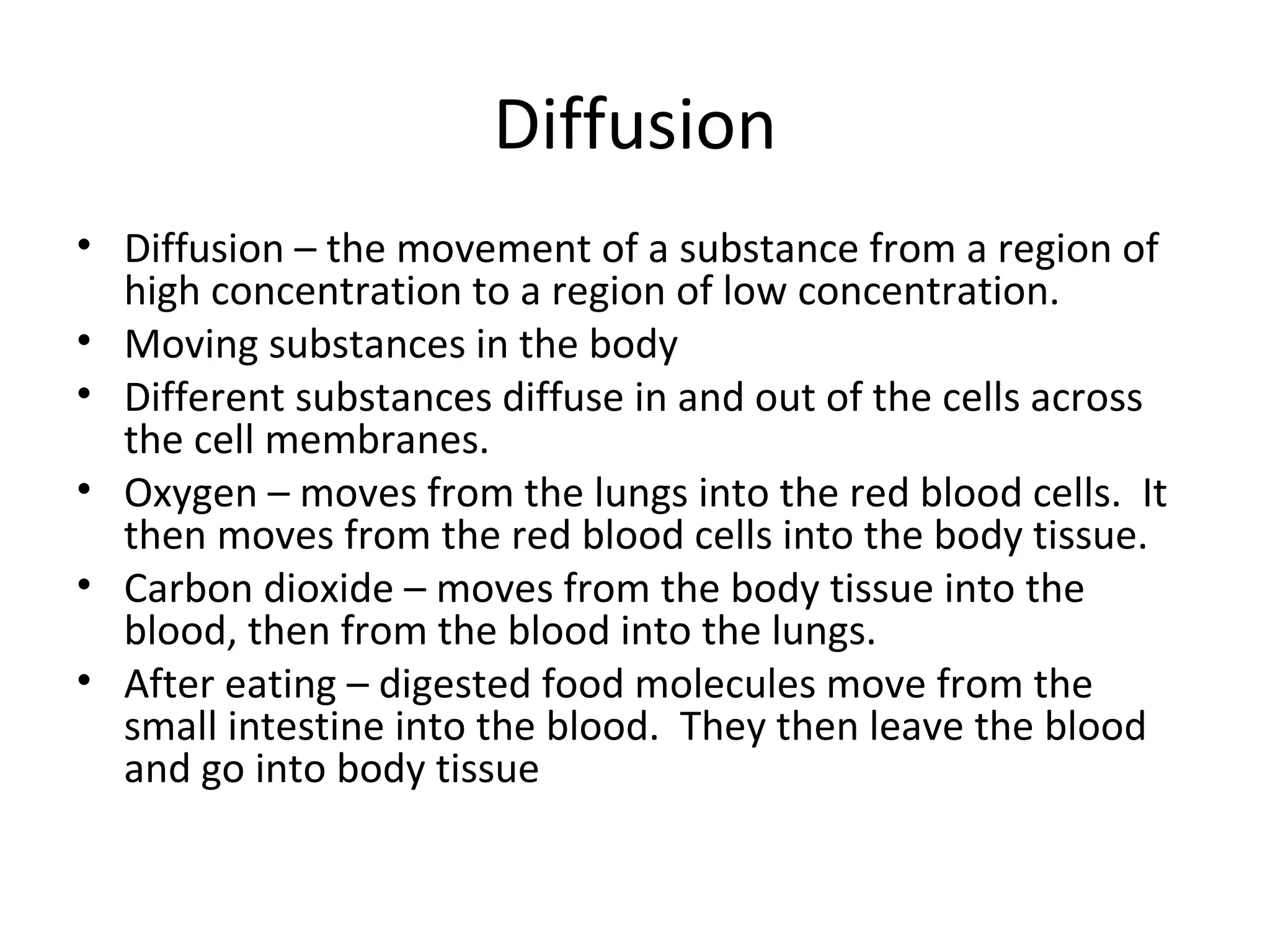 Diffusion Diffusion – the movement of a substance from a region of high concentration to a region of low concentration. Moving substances in the body Different substances diffuse in and out of the cells across the cell membranes. Oxygen – moves from the lungs into the red blood cells.  It then moves from the red blood cells into the body tissue. Carbon dioxide – moves from the body tissue into the blood, then from the blood into the lungs. After eating – digested food molecules move from the small intestine into the blood.  They then leave the blood and go into body tissue 
