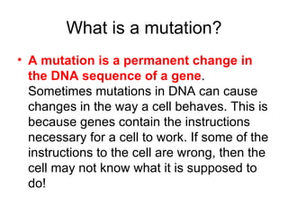 What is a mutation? A mutation is a permanent change in the DNA sequence of a gene . Sometimes mutations in DNA can cause changes in the way a cell behaves. This is because genes contain the instructions necessary for a cell to work. If some of the instructions to the cell are wrong, then the cell may not know what it is supposed to do! 