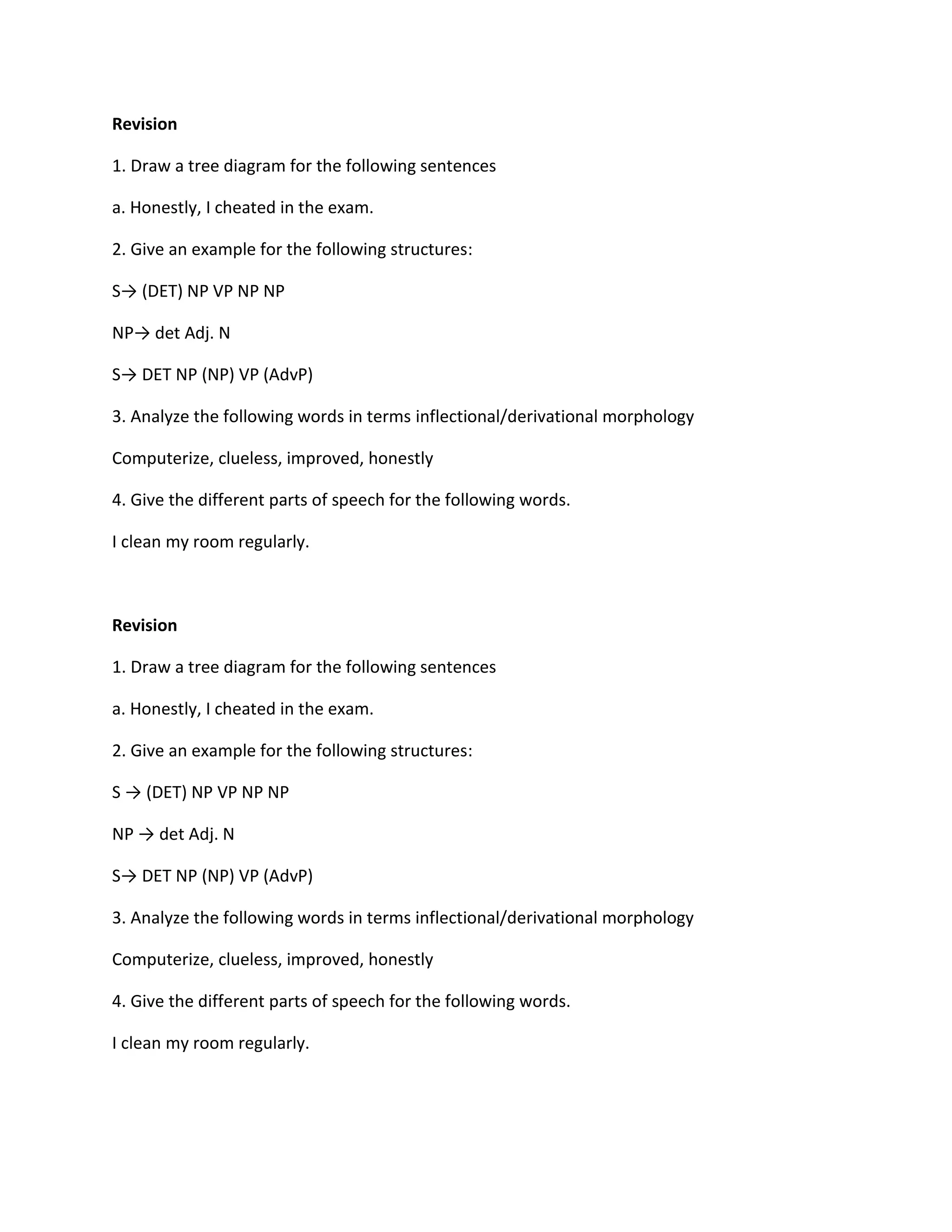 Revision<br />1. Draw a tree diagram for the following sentences<br />a. Honestly, I cheated in the exam.<br />2. Give an example for the following structures:<br />S -> (DET) NP VP NP NP<br />NP -> det Adj. N<br />S-> DET NP (NP) VP (AdvP)<br />3. Analyze the following words in terms inflectional/derivational morphology<br />Computerize, clueless, improved, honestly<br />4. Give the different parts of speech for the following words.<br />I clean my room regularly.<br />Revision<br />1. Draw a tree diagram for the following sentences<br />a. Honestly, I cheated in the exam.<br />2. Give an example for the following structures:<br />S -> (DET) NP VP NP NP<br />NP -> det Adj. N<br />S-> DET NP (NP) VP (AdvP)<br />3. Analyze the following words in terms inflectional/derivational morphology<br />Computerize, clueless, improved, honestly<br />4. Give the different parts of speech for the following words.<br />I clean my room regularly.<br />