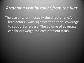 Arranging visit by talent from the film:The use of talent - usually the director and/or lead actors - wins significant editorial coverage to support a release. The volume of coverage can far outweigh the cost of talent visits.