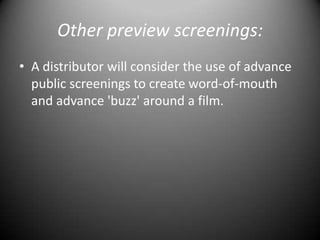 Other preview screenings:A distributor will consider the use of advance public screenings to create word-of-mouth and advance 'buzz' around a film.
