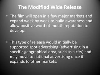 The Modified Wide ReleaseThe film will open in a few major markets and expand week by week to build awareness and allow positive word-of-mouth reputation to develop. This type of release would initially be supported spot advertising (advertising in a specific geographical area, such as a city) and may move to national advertising once it expands to other markets.