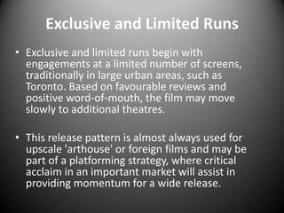 Exclusive and Limited RunsExclusive and limited runs begin with engagements at a limited number of screens, traditionally in large urban areas, such as Toronto. Based on favourable reviews and positive word-of-mouth, the film may move slowly to additional theatres. This release pattern is almost always used for upscale 'arthouse' or foreign films and may be part of a platforming strategy, where critical acclaim in an important market will assist in providing momentum for a wide release.