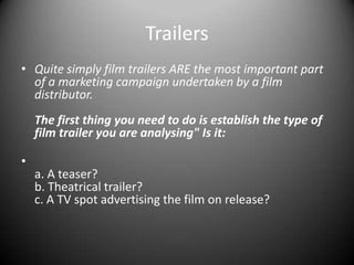 TrailersQuite simply film trailers ARE the most important part of a marketing campaign undertaken by a film distributor.The first thing you need to do is establish the type of film trailer you are analysing"Is it:a. A teaser?b. Theatrical trailer?c. A TV spot advertising the film on release?