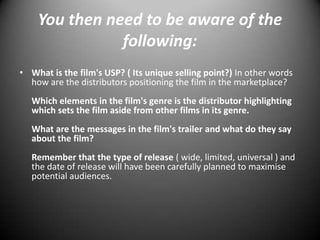 You then need to be aware of the following:What is the film's USP? ( Its unique selling point?) In other words how are the distributors positioning the film in the marketplace?Which elements in the film's genre is the distributor highlighting which sets the film aside from other films in its genre.What are the messages in the film's trailer and what do they say about the film?Remember that the type of release ( wide, limited, universal ) and the date of release will have been carefully planned to maximise potential audiences.