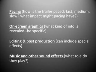 Pacing(how is the trailer paced: fast, medium, slow? what impact might pacing have?)On-screen graphics(what kind of info is revealed--be specific)Editing & post production (can include special effects)Music and other sound effects (what role do they play?)