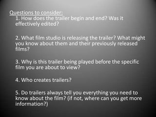 Questions to consider:1. How does the trailer begin and end? Was it effectively edited?	2. What film studio is releasing the trailer? What might you know about them and their previously released films?3. Why is this trailer being played before the specific film you are about to view?4. Who creates trailers?5. Do trailers always tell you everything you need to know about the film? (if not, where can you get more information?)