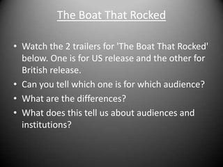 The Boat That RockedWatch the 2 trailers for 'The Boat That Rocked' below. One is for US release and the other for British release. Can you tell which one is for which audience?What are the differences? What does this tell us about audiences and institutions?