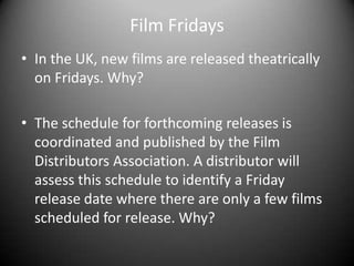 Film FridaysIn the UK, new films are released theatrically on Fridays. Why?The schedule for forthcoming releases is coordinated and published by the Film Distributors Association. A distributor will assess this schedule to identify a Friday release date where there are only a few films scheduled for release. Why?