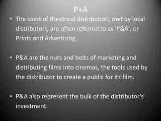 P+AThe costs of theatrical distribution, met by local	distributors, are often referred to as 'P&A', or	Prints and Advertising. P&A are the nuts and bolts of marketing and	distributing films into cinemas, the tools used by	the distributor to create a public for its film. P&A also represent the bulk of the distributor's	investment.