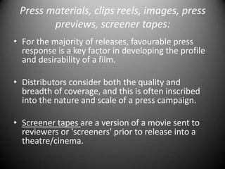 Press materials, clips reels, images, press previews, screener tapes:For the majority of releases, favourable press response is a key factor in developing the profile and desirability of a film. Distributors consider both the quality and breadth of coverage, and this is often inscribed into the nature and scale of a press campaign.Screener tapes are a version of a movie sent to reviewers or 'screeners' prior to release into a theatre/cinema.