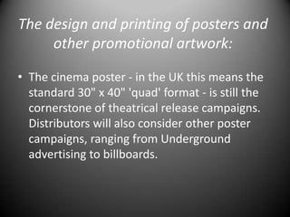 The design and printing of posters and other promotional artwork:The cinema poster - in the UK this means the standard 30" x 40" 'quad' format - is still the cornerstone of theatrical release campaigns. Distributors will also consider other poster campaigns, ranging from Underground advertising to billboards.