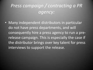 Press campaign / contracting a PR agency:Many independent distributors in particular do not have press departments, and will consequently hire a press agency to run a pre-release campaign. This is especially the case if the distributor brings over key talent for press interviews to support the release.