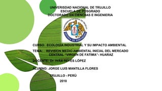 UNIVERISDAD NACIONAL DE TRUJILLO
ESCUELA DE POSGRADO
DOCTORADO EN CIENCIIAS E INGENIERIA
CURSO: ECOLOGÍA INDUSTRIAL Y SU IMPACTO AMBIENTAL
TEMA: REVISÍON MEDIO AMBIENTAL INICIAL DEL MERCADO
CENTRAL “VIRGEN DE FATIMA”- HUARAZ
DOCENTE: Dr. IVÁN REYES LÓPEZ
ALUMNO: JORGE LUIS MANTILLA FLORES
TRUJILLO - PERÚ
2018
 