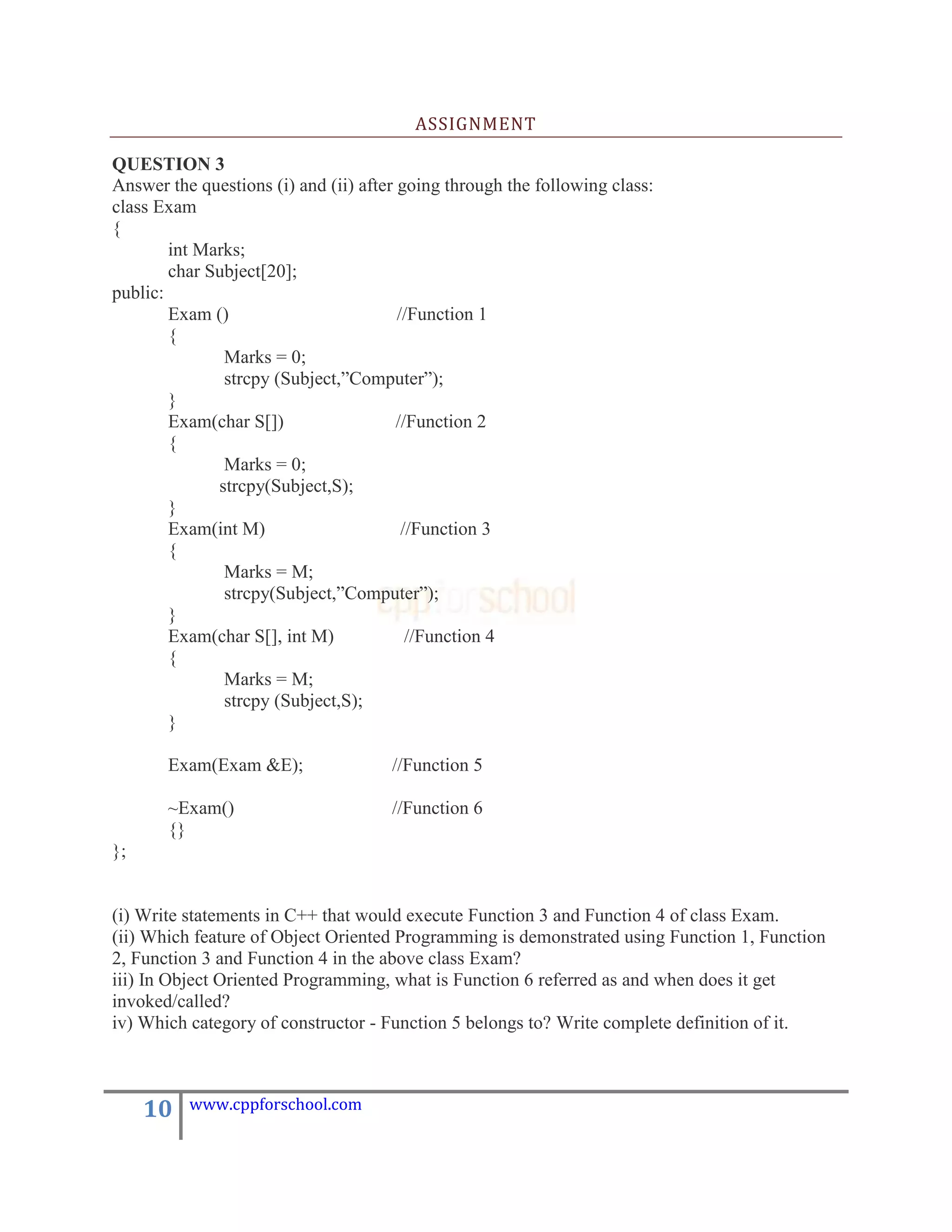 ASSIGNMENT

QUESTION 3
Answer the questions (i) and (ii) after going through the following class:
class Exam
{
        int Marks;
        char Subject[20];
public:
        Exam ()                         //Function 1
        {
               Marks = 0;
               strcpy (Subject,”Computer”);
        }
        Exam(char S[])                  //Function 2
        {
               Marks = 0;
              strcpy(Subject,S);
        }
        Exam(int M)                      //Function 3
        {
               Marks = M;
               strcpy(Subject,”Computer”);
        }
        Exam(char S[], int M)             //Function 4
        {
               Marks = M;
               strcpy (Subject,S);
        }

       Exam(Exam &E);                 //Function 5

       ~Exam()                        //Function 6
       {}
};


(i) Write statements in C++ that would execute Function 3 and Function 4 of class Exam.
(ii) Which feature of Object Oriented Programming is demonstrated using Function 1, Function
2, Function 3 and Function 4 in the above class Exam?
iii) In Object Oriented Programming, what is Function 6 referred as and when does it get
invoked/called?
iv) Which category of constructor - Function 5 belongs to? Write complete definition of it.



     10   www.cppforschool.com
 
