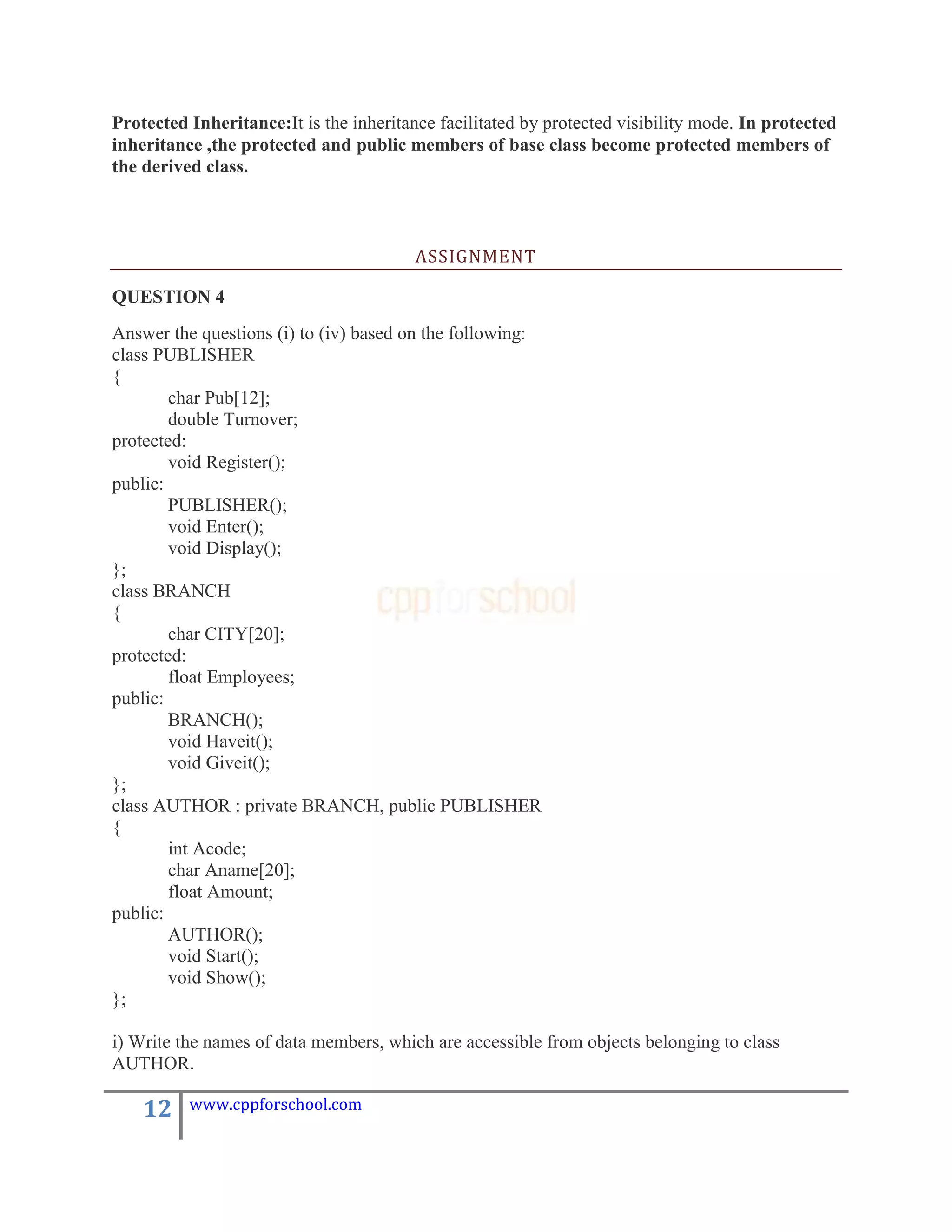Protected Inheritance:It is the inheritance facilitated by protected visibility mode. In protected
inheritance ,the protected and public members of base class become protected members of
the derived class.



                                         ASSIGNMENT

QUESTION 4
Answer the questions (i) to (iv) based on the following:
class PUBLISHER
{
        char Pub[12];
        double Turnover;
protected:
        void Register();
public:
        PUBLISHER();
        void Enter();
        void Display();
};
class BRANCH
{
        char CITY[20];
protected:
        float Employees;
public:
        BRANCH();
        void Haveit();
        void Giveit();
};
class AUTHOR : private BRANCH, public PUBLISHER
{
        int Acode;
        char Aname[20];
        float Amount;
public:
        AUTHOR();
        void Start();
        void Show();
};

i) Write the names of data members, which are accessible from objects belonging to class
AUTHOR.

    12    www.cppforschool.com
 