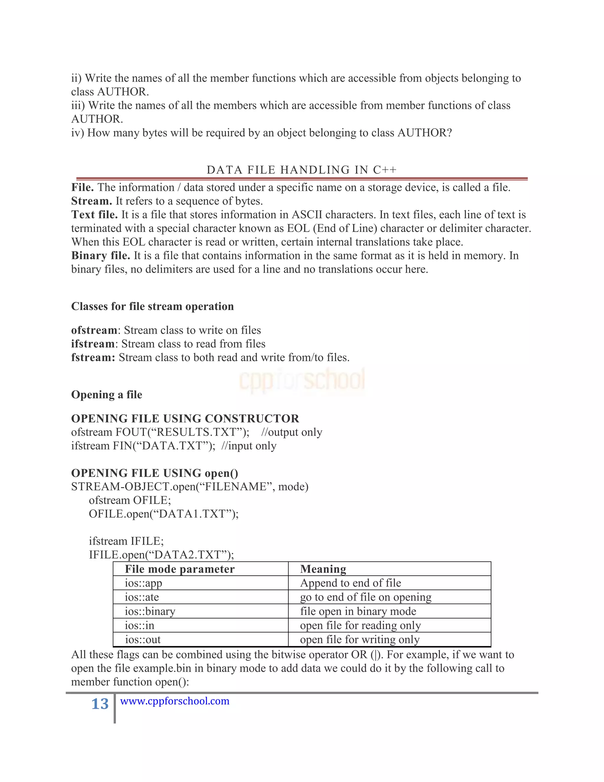 ii) Write the names of all the member functions which are accessible from objects belonging to
class AUTHOR.
iii) Write the names of all the members which are accessible from member functions of class
AUTHOR.
iv) How many bytes will be required by an object belonging to class AUTHOR?


                                 DATA FILE HANDLING IN C++
File. The information / data stored under a specific name on a storage device, is called a file.
Stream. It refers to a sequence of bytes.
Text file. It is a file that stores information in ASCII characters. In text files, each line of text is
terminated with a special character known as EOL (End of Line) character or delimiter character.
When this EOL character is read or written, certain internal translations take place.
Binary file. It is a file that contains information in the same format as it is held in memory. In
binary files, no delimiters are used for a line and no translations occur here.


Classes for file stream operation

ofstream: Stream class to write on files
ifstream: Stream class to read from files
fstream: Stream class to both read and write from/to files.


Opening a file

OPENING FILE USING CONSTRUCTOR
ofstream FOUT(“RESULTS.TXT”); //output only
ifstream FIN(“DATA.TXT”); //input only

OPENING FILE USING open()
STREAM-OBJECT.open(“FILENAME”, mode)
  ofstream OFILE;
  OFILE.open(“DATA1.TXT”);

    ifstream IFILE;
    IFILE.open(“DATA2.TXT”);
            File mode parameter                 Meaning
            ios::app                            Append to end of file
            ios::ate                            go to end of file on opening
            ios::binary                         file open in binary mode
            ios::in                             open file for reading only
            ios::out                            open file for writing only
All these flags can be combined using the bitwise operator OR (|). For example, if we want to
open the file example.bin in binary mode to add data we could do it by the following call to
member function open():
    13     www.cppforschool.com
 