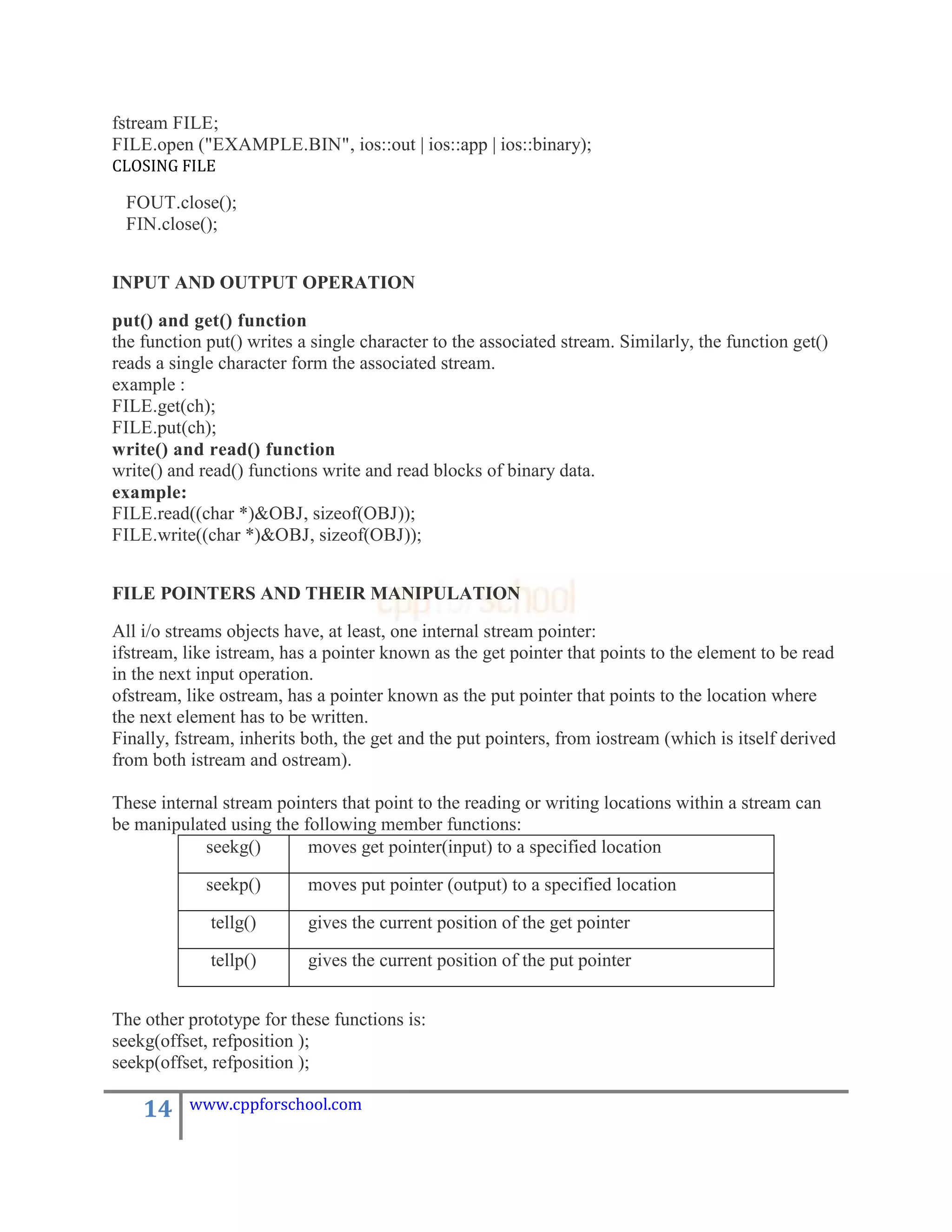 fstream FILE;
FILE.open ("EXAMPLE.BIN", ios::out | ios::app | ios::binary);
CLOSING FILE

 FOUT.close();
 FIN.close();


INPUT AND OUTPUT OPERATION

put() and get() function
the function put() writes a single character to the associated stream. Similarly, the function get()
reads a single character form the associated stream.
example :
FILE.get(ch);
FILE.put(ch);
write() and read() function
write() and read() functions write and read blocks of binary data.
example:
FILE.read((char *)&OBJ, sizeof(OBJ));
FILE.write((char *)&OBJ, sizeof(OBJ));


FILE POINTERS AND THEIR MANIPULATION

All i/o streams objects have, at least, one internal stream pointer:
ifstream, like istream, has a pointer known as the get pointer that points to the element to be read
in the next input operation.
ofstream, like ostream, has a pointer known as the put pointer that points to the location where
the next element has to be written.
Finally, fstream, inherits both, the get and the put pointers, from iostream (which is itself derived
from both istream and ostream).

These internal stream pointers that point to the reading or writing locations within a stream can
be manipulated using the following member functions:
            seekg()       moves get pointer(input) to a specified location

             seekp()       moves put pointer (output) to a specified location

             tellg()       gives the current position of the get pointer

             tellp()       gives the current position of the put pointer


The other prototype for these functions is:
seekg(offset, refposition );
seekp(offset, refposition );

    14    www.cppforschool.com
 