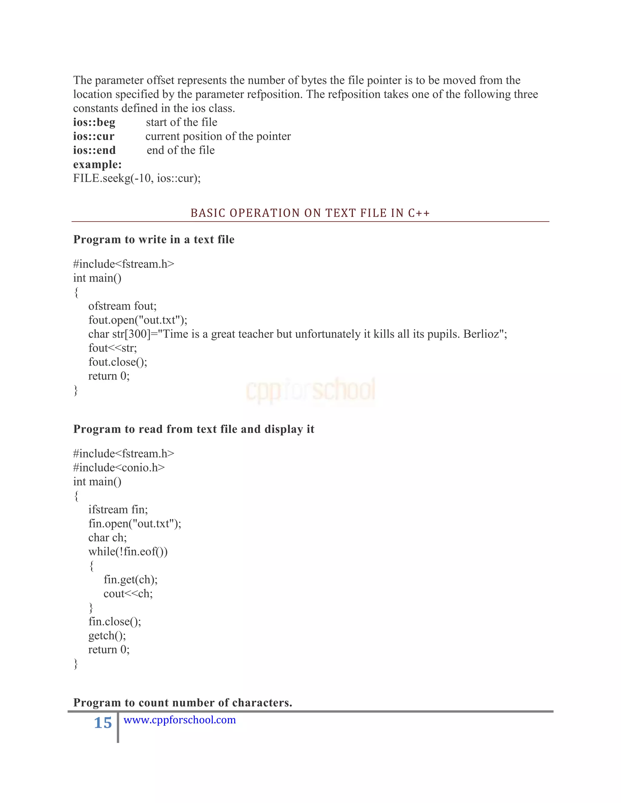 The parameter offset represents the number of bytes the file pointer is to be moved from the
location specified by the parameter refposition. The refposition takes one of the following three
constants defined in the ios class.
ios::beg        start of the file
ios::cur       current position of the pointer
ios::end        end of the file
example:
FILE.seekg(-10, ios::cur);

                           BASIC OPERATION ON TEXT FILE IN C++

Program to write in a text file

#include<fstream.h>
int main()
{
    ofstream fout;
    fout.open("out.txt");
    char str[300]="Time is a great teacher but unfortunately it kills all its pupils. Berlioz";
    fout<<str;
    fout.close();
    return 0;
}


Program to read from text file and display it

#include<fstream.h>
#include<conio.h>
int main()
{
    ifstream fin;
    fin.open("out.txt");
    char ch;
    while(!fin.eof())
    {
        fin.get(ch);
        cout<<ch;
    }
    fin.close();
    getch();
    return 0;
}


Program to count number of characters.
    15     www.cppforschool.com
 
