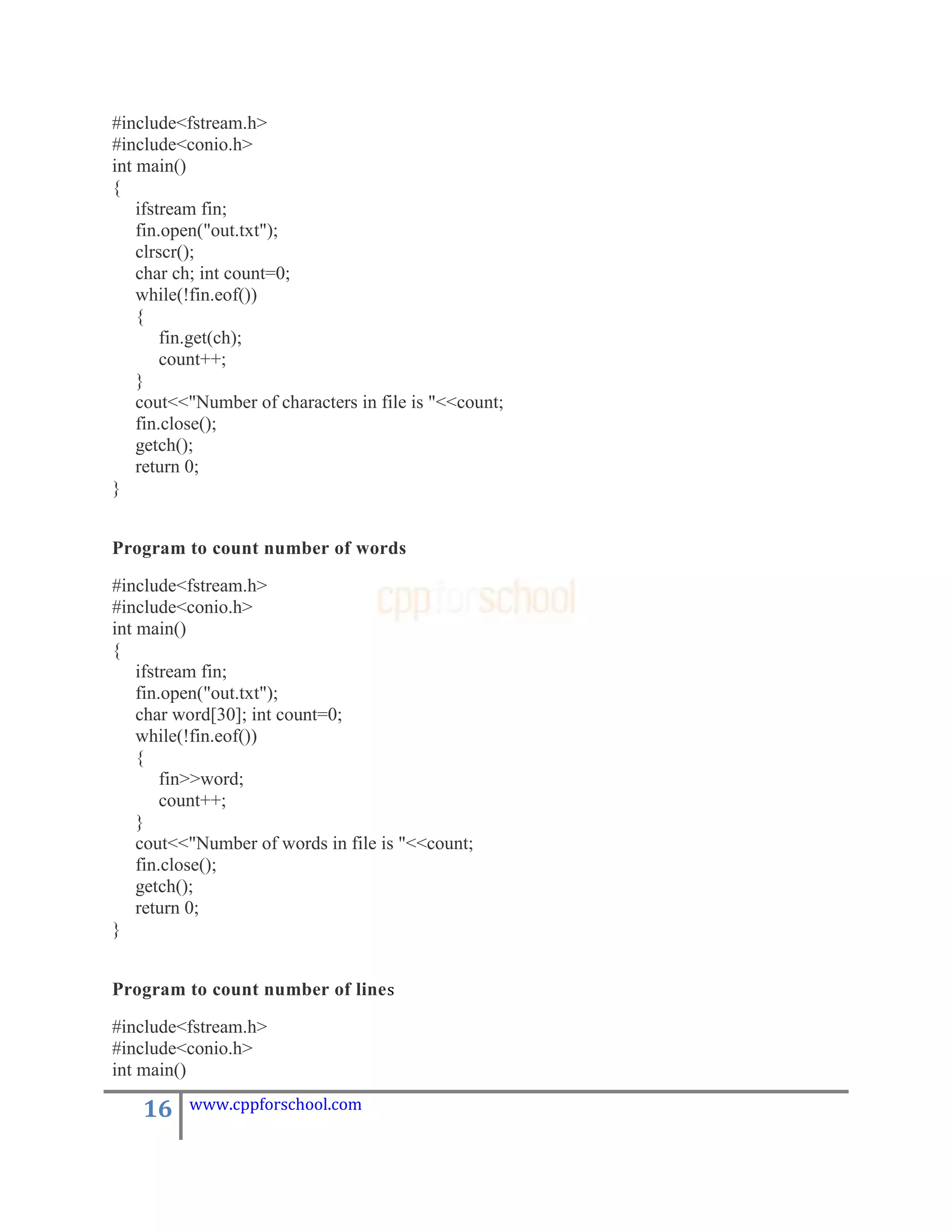 #include<fstream.h>
#include<conio.h>
int main()
{
    ifstream fin;
    fin.open("out.txt");
    clrscr();
    char ch; int count=0;
    while(!fin.eof())
    {
        fin.get(ch);
        count++;
    }
    cout<<"Number of characters in file is "<<count;
    fin.close();
    getch();
    return 0;
}


Program to count number of words

#include<fstream.h>
#include<conio.h>
int main()
{
    ifstream fin;
    fin.open("out.txt");
    char word[30]; int count=0;
    while(!fin.eof())
    {
        fin>>word;
        count++;
    }
    cout<<"Number of words in file is "<<count;
    fin.close();
    getch();
    return 0;
}


Program to count number of line s

#include<fstream.h>
#include<conio.h>
int main()

    16    www.cppforschool.com
 