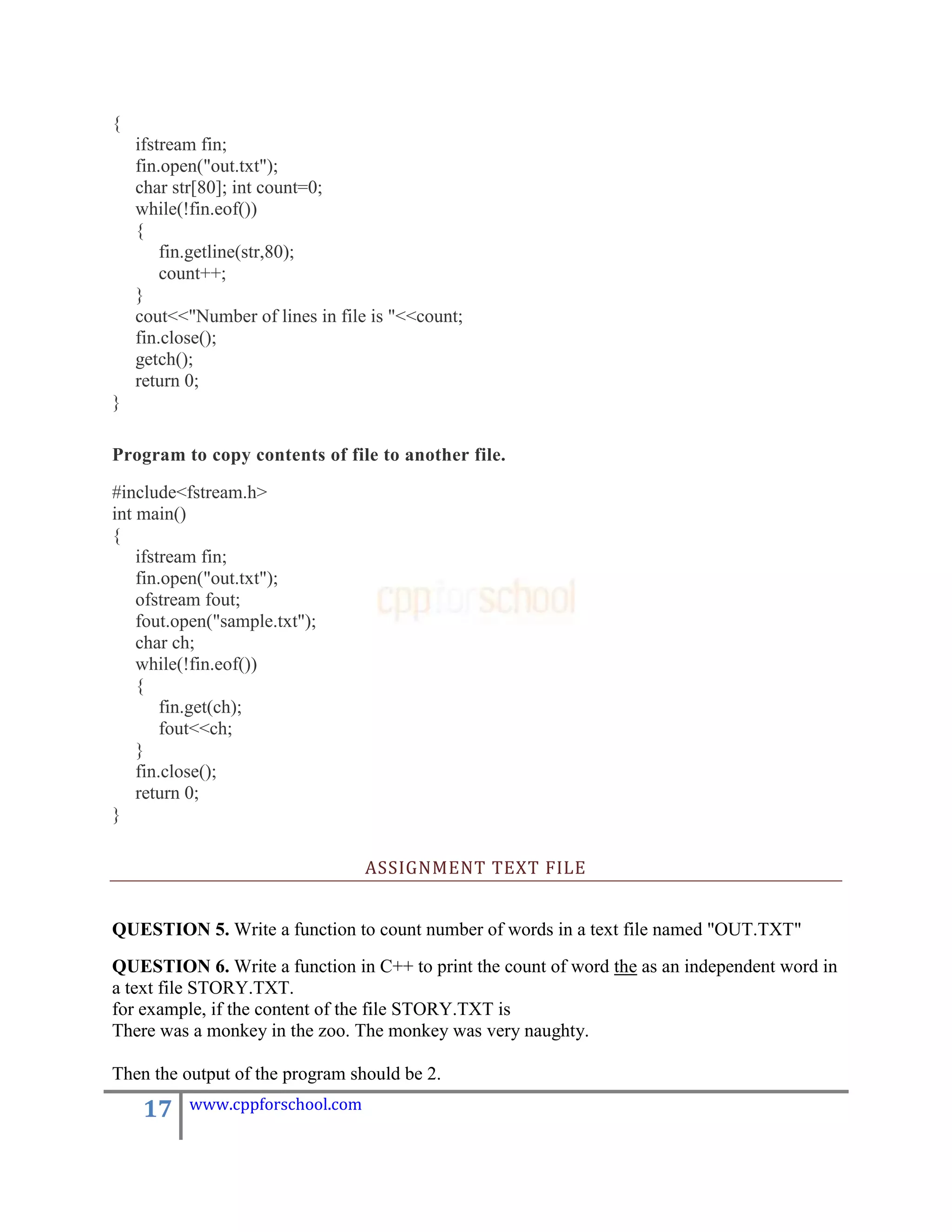 {
    ifstream fin;
    fin.open("out.txt");
    char str[80]; int count=0;
    while(!fin.eof())
    {
        fin.getline(str,80);
        count++;
    }
    cout<<"Number of lines in file is "<<count;
    fin.close();
    getch();
    return 0;
}

Program to copy contents of file to another file.

#include<fstream.h>
int main()
{
    ifstream fin;
    fin.open("out.txt");
    ofstream fout;
    fout.open("sample.txt");
    char ch;
    while(!fin.eof())
    {
        fin.get(ch);
        fout<<ch;
    }
    fin.close();
    return 0;
}

                                  ASSIGNMENT TEXT FILE


QUESTION 5. Write a function to count number of words in a text file named "OUT.TXT"
QUESTION 6. Write a function in C++ to print the count of word the as an independent word in
a text file STORY.TXT.
for example, if the content of the file STORY.TXT is
There was a monkey in the zoo. The monkey was very naughty.

Then the output of the program should be 2.

     17    www.cppforschool.com
 