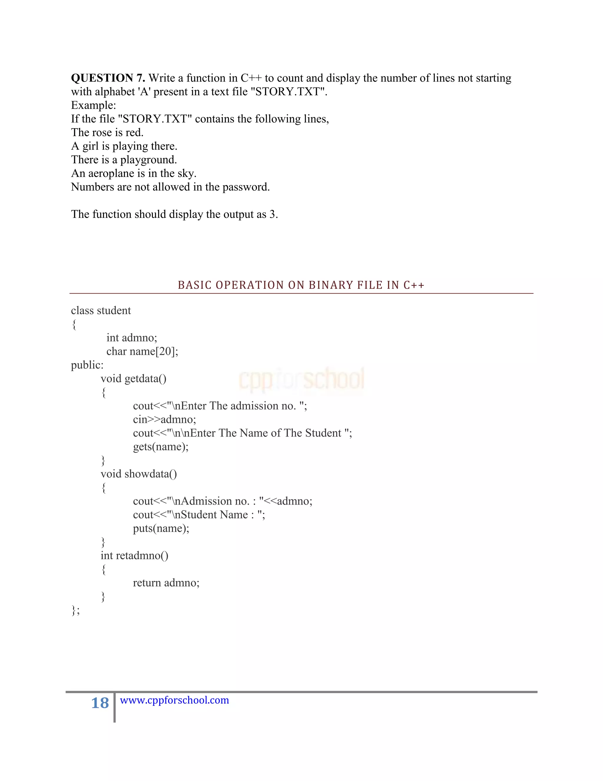 QUESTION 7. Write a function in C++ to count and display the number of lines not starting
with alphabet 'A' present in a text file "STORY.TXT".
Example:
If the file "STORY.TXT" contains the following lines,
The rose is red.
A girl is playing there.
There is a playground.
An aeroplane is in the sky.
Numbers are not allowed in the password.

The function should display the output as 3.




                      BASIC OPERATION ON BINARY FILE IN C++

class student
{
         int admno;
         char name[20];
public:
       void getdata()
       {
               cout<<"nEnter The admission no. ";
               cin>>admno;
               cout<<"nnEnter The Name of The Student ";
               gets(name);
       }
       void showdata()
       {
               cout<<"nAdmission no. : "<<admno;
               cout<<"nStudent Name : ";
               puts(name);
       }
       int retadmno()
       {
               return admno;
       }
};




    18    www.cppforschool.com
 
