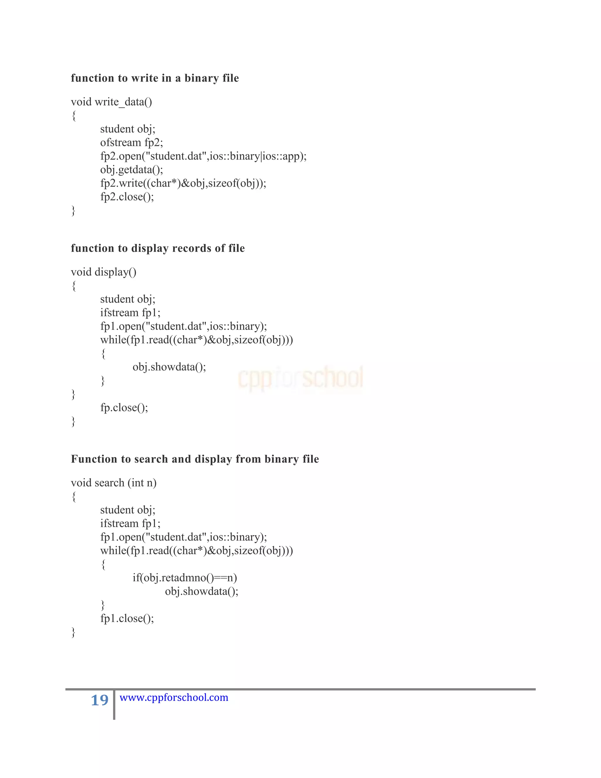 function to write in a binary file

void write_data()
{
      student obj;
      ofstream fp2;
      fp2.open("student.dat",ios::binary|ios::app);
      obj.getdata();
      fp2.write((char*)&obj,sizeof(obj));
      fp2.close();
}


function to display records of file

void display()
{
      student obj;
      ifstream fp1;
      fp1.open("student.dat",ios::binary);
      while(fp1.read((char*)&obj,sizeof(obj)))
      {
             obj.showdata();
      }
}
      fp.close();
}


Function to search and display from binary file

void search (int n)
{
      student obj;
      ifstream fp1;
      fp1.open("student.dat",ios::binary);
      while(fp1.read((char*)&obj,sizeof(obj)))
      {
             if(obj.retadmno()==n)
                     obj.showdata();
      }
      fp1.close();
}




    19    www.cppforschool.com
 