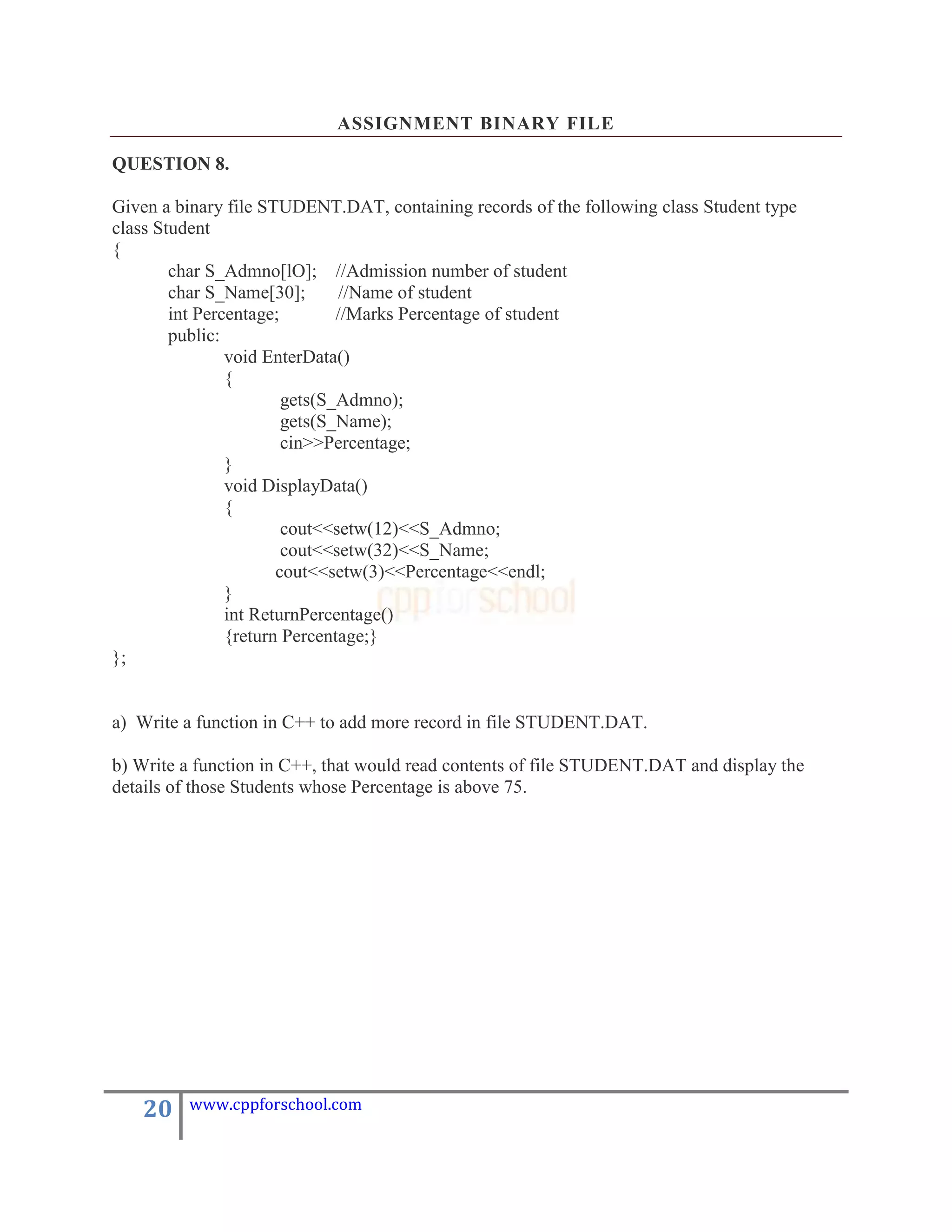 ASSIGNMENT BINARY FILE

QUESTION 8.

Given a binary file STUDENT.DAT, containing records of the following class Student type
class Student
{
        char S_Admno[lO]; //Admission number of student
        char S_Name[30];        //Name of student
        int Percentage;        //Marks Percentage of student
        public:
                void EnterData()
                {
                        gets(S_Admno);
                        gets(S_Name);
                        cin>>Percentage;
                }
                void DisplayData()
                {
                        cout<<setw(12)<<S_Admno;
                        cout<<setw(32)<<S_Name;
                       cout<<setw(3)<<Percentage<<endl;
                }
                int ReturnPercentage()
                {return Percentage;}
};


a) Write a function in C++ to add more record in file STUDENT.DAT.

b) Write a function in C++, that would read contents of file STUDENT.DAT and display the
details of those Students whose Percentage is above 75.




   20    www.cppforschool.com
 