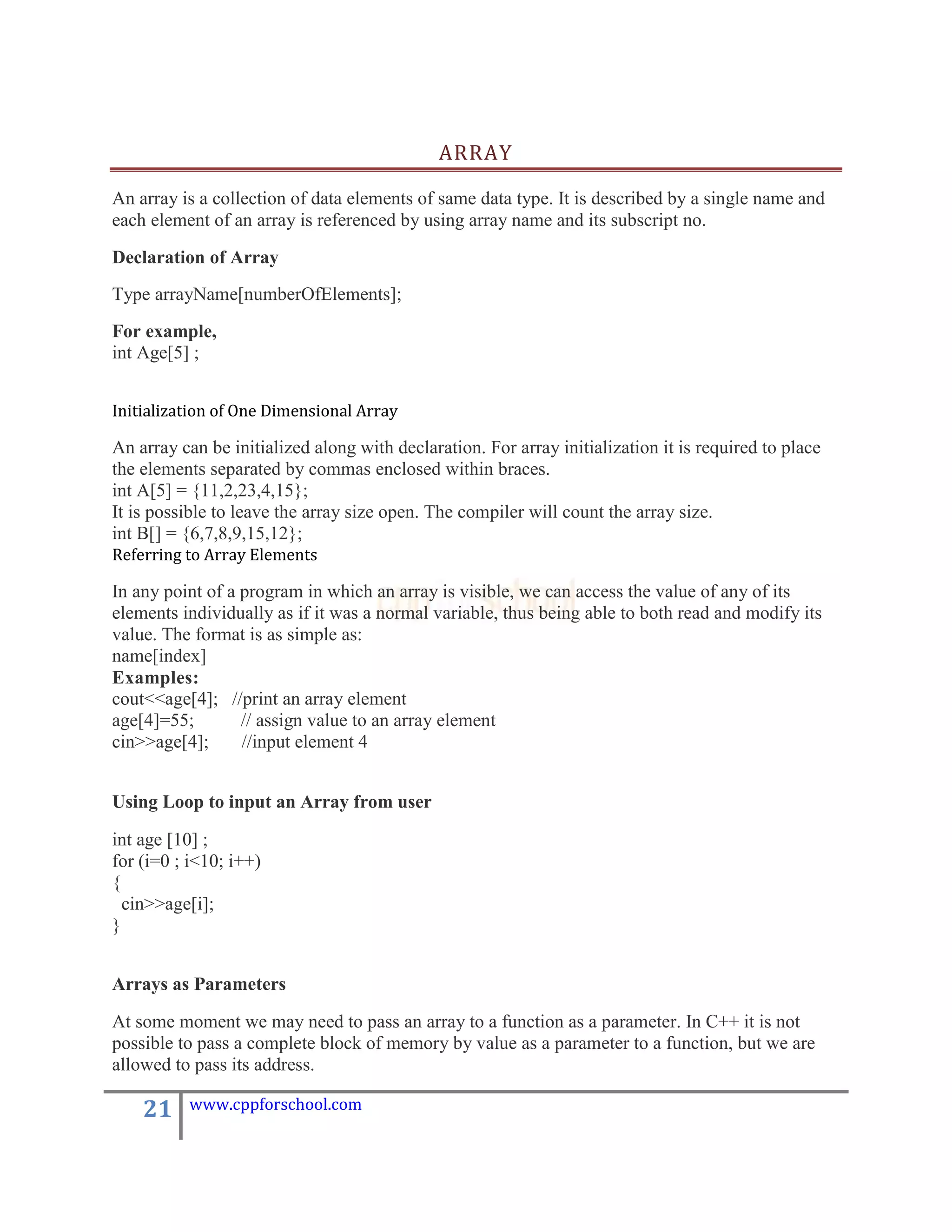 ARRAY

An array is a collection of data elements of same data type. It is described by a single name and
each element of an array is referenced by using array name and its subscript no.

Declaration of Array
Type arrayName[numberOfElements];
For example,
int Age[5] ;


Initialization of One Dimensional Array

An array can be initialized along with declaration. For array initialization it is required to place
the elements separated by commas enclosed within braces.
int A[5] = {11,2,23,4,15};
It is possible to leave the array size open. The compiler will count the array size.
int B[] = {6,7,8,9,15,12};
Referring to Array Elements

In any point of a program in which an array is visible, we can access the value of any of its
elements individually as if it was a normal variable, thus being able to both read and modify its
value. The format is as simple as:
name[index]
Examples:
cout<<age[4]; //print an array element
age[4]=55;        // assign value to an array element
cin>>age[4];      //input element 4


Using Loop to input an Array from user

int age [10] ;
for (i=0 ; i<10; i++)
{
  cin>>age[i];
}


Arrays as Parameters

At some moment we may need to pass an array to a function as a parameter. In C++ it is not
possible to pass a complete block of memory by value as a parameter to a function, but we are
allowed to pass its address.

    21    www.cppforschool.com
 