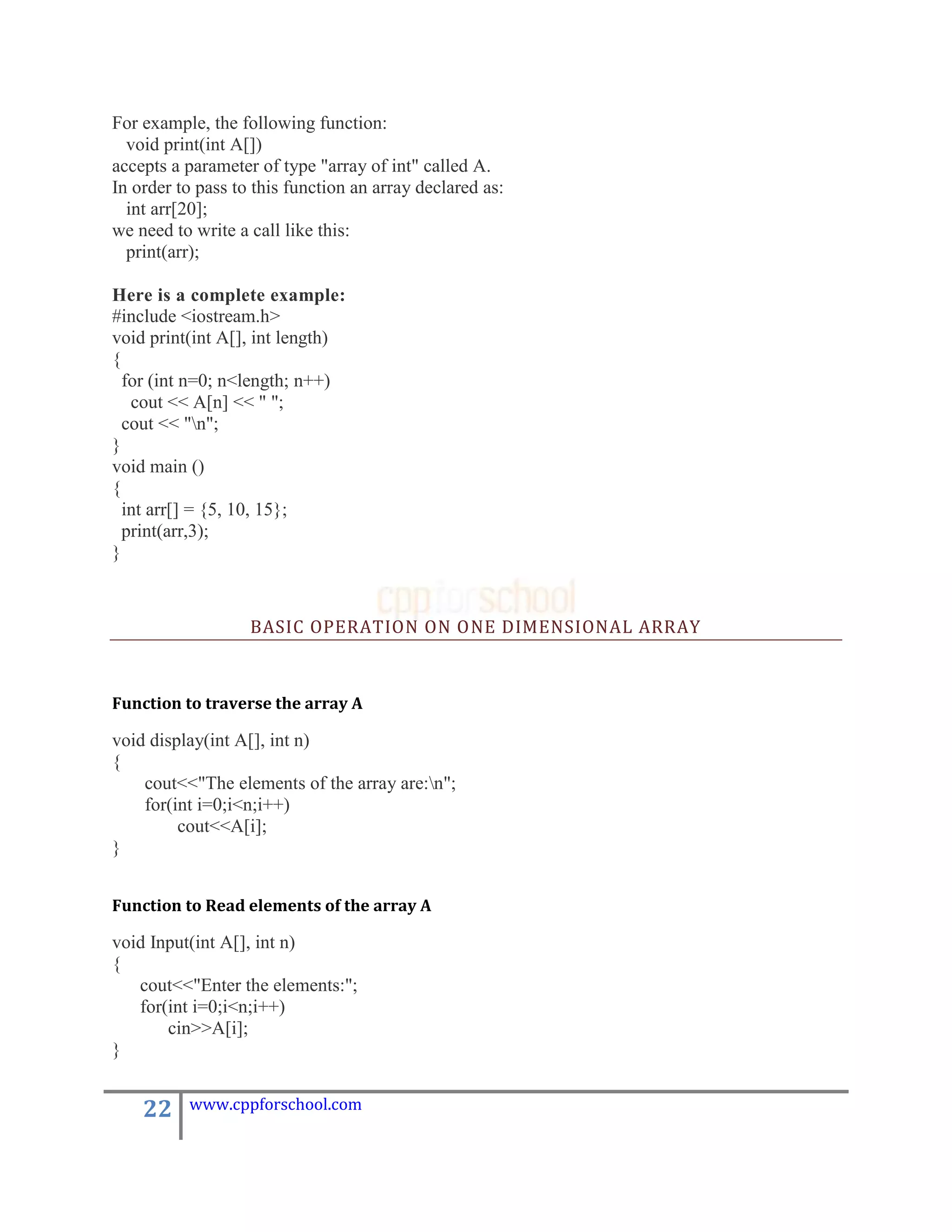 For example, the following function:
  void print(int A[])
accepts a parameter of type "array of int" called A.
In order to pass to this function an array declared as:
  int arr[20];
we need to write a call like this:
  print(arr);

Here is a complete example:
#include <iostream.h>
void print(int A[], int length)
{
  for (int n=0; n<length; n++)
   cout << A[n] << " ";
  cout << "n";
}
void main ()
{
  int arr[] = {5, 10, 15};
  print(arr,3);
}



                   BASIC OPERATION ON ONE DIMENSIONAL ARRAY



Function to traverse the array A

void display(int A[], int n)
{
    cout<<"The elements of the array are:n";
    for(int i=0;i<n;i++)
         cout<<A[i];
}


Function to Read elements of the array A

void Input(int A[], int n)
{
   cout<<"Enter the elements:";
   for(int i=0;i<n;i++)
       cin>>A[i];
}


    22    www.cppforschool.com
 