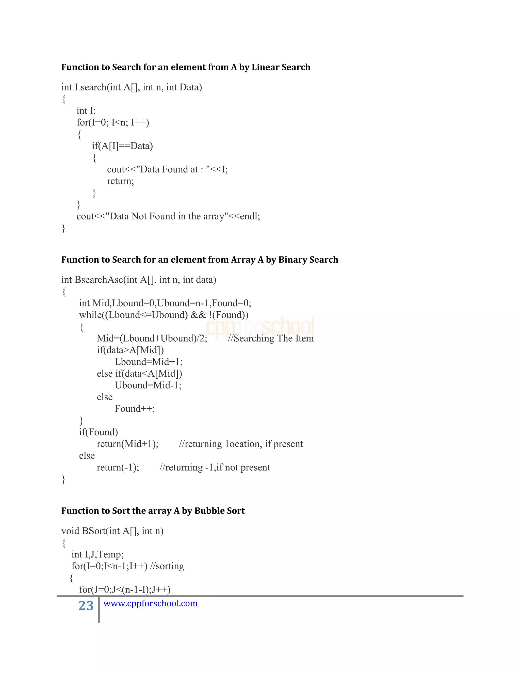 Function to Search for an element from A by Linear Search

int Lsearch(int A[], int n, int Data)
{
    int I;
    for(I=0; I<n; I++)
    {
         if(A[I]==Data)
         {
             cout<<"Data Found at : "<<I;
             return;
         }
    }
    cout<<"Data Not Found in the array"<<endl;
}


Function to Search for an element from Array A by Binary Search

int BsearchAsc(int A[], int n, int data)
{
     int Mid,Lbound=0,Ubound=n-1,Found=0;
     while((Lbound<=Ubound) && !(Found))
     {
          Mid=(Lbound+Ubound)/2;            //Searching The Item
          if(data>A[Mid])
               Lbound=Mid+1;
          else if(data<A[Mid])
               Ubound=Mid-1;
          else
               Found++;
     }
     if(Found)
          return(Mid+1);       //returning 1ocation, if present
     else
          return(-1);    //returning -1,if not present
}


Function to Sort the array A by Bubble Sort

void BSort(int A[], int n)
{
   int I,J,Temp;
   for(I=0;I<n-1;I++) //sorting
  {
     for(J=0;J<(n-1-I);J++)
    23    www.cppforschool.com
 