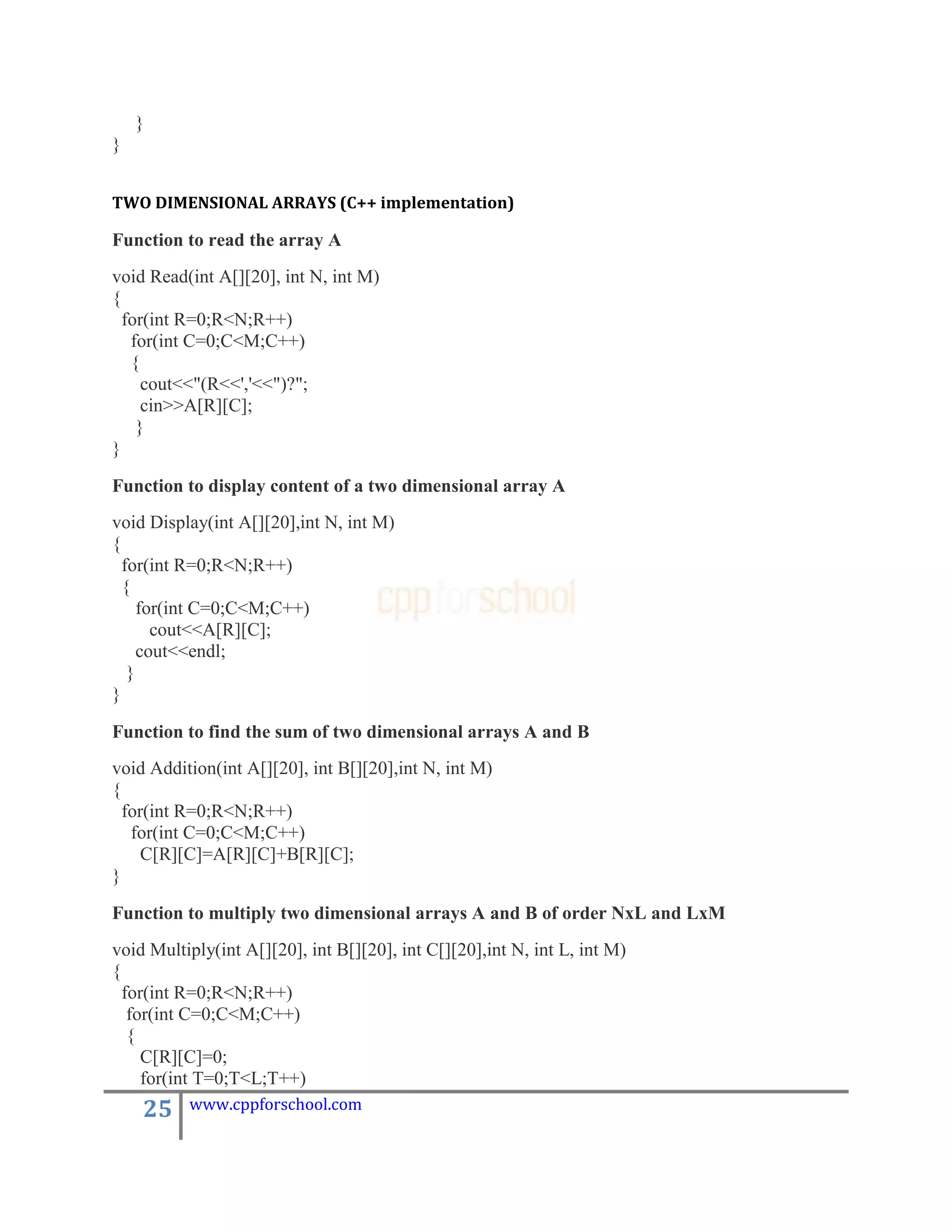 }
}


TWO DIMENSIONAL ARRAYS (C++ implementation)

Function to read the array A
void Read(int A[][20], int N, int M)
{
  for(int R=0;R<N;R++)
   for(int C=0;C<M;C++)
   {
     cout<<"(R<<','<<")?";
     cin>>A[R][C];
    }
}

Function to display content of a two dimensional array A
void Display(int A[][20],int N, int M)
{
  for(int R=0;R<N;R++)
  {
     for(int C=0;C<M;C++)
       cout<<A[R][C];
     cout<<endl;
   }
}

Function to find the sum of two dimensional arrays A and B
void Addition(int A[][20], int B[][20],int N, int M)
{
  for(int R=0;R<N;R++)
   for(int C=0;C<M;C++)
     C[R][C]=A[R][C]+B[R][C];
}

Function to multiply two dimensional arrays A and B of order NxL and LxM
void Multiply(int A[][20], int B[][20], int C[][20],int N, int L, int M)
{
  for(int R=0;R<N;R++)
   for(int C=0;C<M;C++)
   {
     C[R][C]=0;
     for(int T=0;T<L;T++)
    25    www.cppforschool.com
 