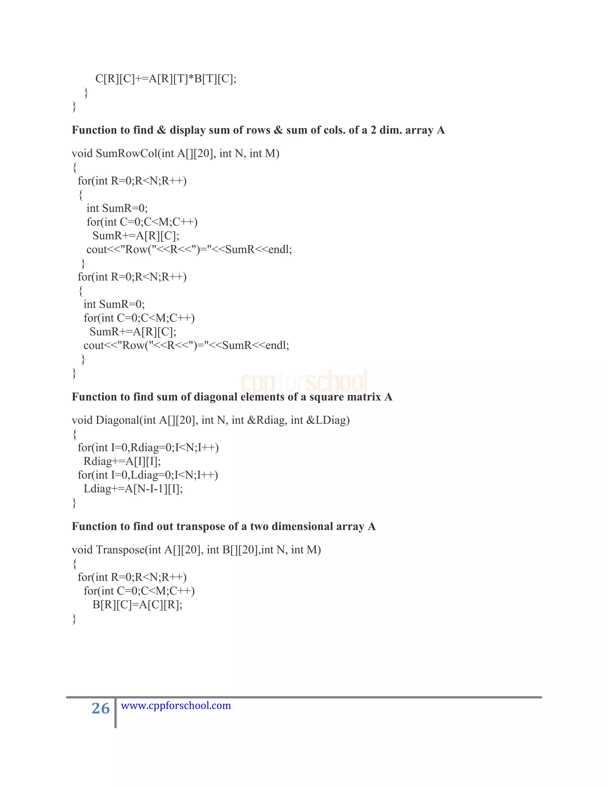 C[R][C]+=A[R][T]*B[T][C];
    }
}

Function to find & display sum of rows & sum of cols. of a 2 dim. array A
void SumRowCol(int A[][20], int N, int M)
{
  for(int R=0;R<N;R++)
  {
     int SumR=0;
     for(int C=0;C<M;C++)
      SumR+=A[R][C];
     cout<<"Row("<<R<<")="<<SumR<<endl;
   }
  for(int R=0;R<N;R++)
  {
    int SumR=0;
    for(int C=0;C<M;C++)
      SumR+=A[R][C];
    cout<<"Row("<<R<<")="<<SumR<<endl;
   }
}

Function to find sum of diagonal elements of a square matrix A
void Diagonal(int A[][20], int N, int &Rdiag, int &LDiag)
{
  for(int I=0,Rdiag=0;I<N;I++)
   Rdiag+=A[I][I];
  for(int I=0,Ldiag=0;I<N;I++)
   Ldiag+=A[N-I-1][I];
}
Function to find out transpose of a two dimensional array A
void Transpose(int A[][20], int B[][20],int N, int M)
{
  for(int R=0;R<N;R++)
   for(int C=0;C<M;C++)
     B[R][C]=A[C][R];
}




        26   www.cppforschool.com
 