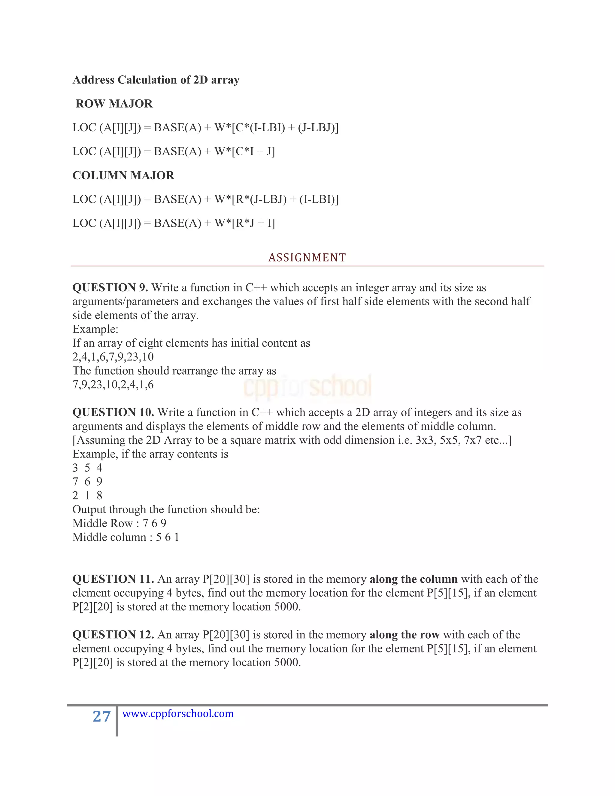 Address Calculation of 2D array
ROW MAJOR
LOC (A[I][J]) = BASE(A) + W*[C*(I-LBI) + (J-LBJ)]
LOC (A[I][J]) = BASE(A) + W*[C*I + J]

COLUMN MAJOR
LOC (A[I][J]) = BASE(A) + W*[R*(J-LBJ) + (I-LBI)]
LOC (A[I][J]) = BASE(A) + W*[R*J + I]

                                        ASSIGNMENT

QUESTION 9. Write a function in C++ which accepts an integer array and its size as
arguments/parameters and exchanges the values of first half side elements with the second half
side elements of the array.
Example:
If an array of eight elements has initial content as
2,4,1,6,7,9,23,10
The function should rearrange the array as
7,9,23,10,2,4,1,6

QUESTION 10. Write a function in C++ which accepts a 2D array of integers and its size as
arguments and displays the elements of middle row and the elements of middle column.
[Assuming the 2D Array to be a square matrix with odd dimension i.e. 3x3, 5x5, 7x7 etc...]
Example, if the array contents is
3 5 4
7 6 9
2 1 8
Output through the function should be:
Middle Row : 7 6 9
Middle column : 5 6 1


QUESTION 11. An array P[20][30] is stored in the memory along the column with each of the
element occupying 4 bytes, find out the memory location for the element P[5][15], if an element
P[2][20] is stored at the memory location 5000.

QUESTION 12. An array P[20][30] is stored in the memory along the row with each of the
element occupying 4 bytes, find out the memory location for the element P[5][15], if an element
P[2][20] is stored at the memory location 5000.



    27    www.cppforschool.com
 