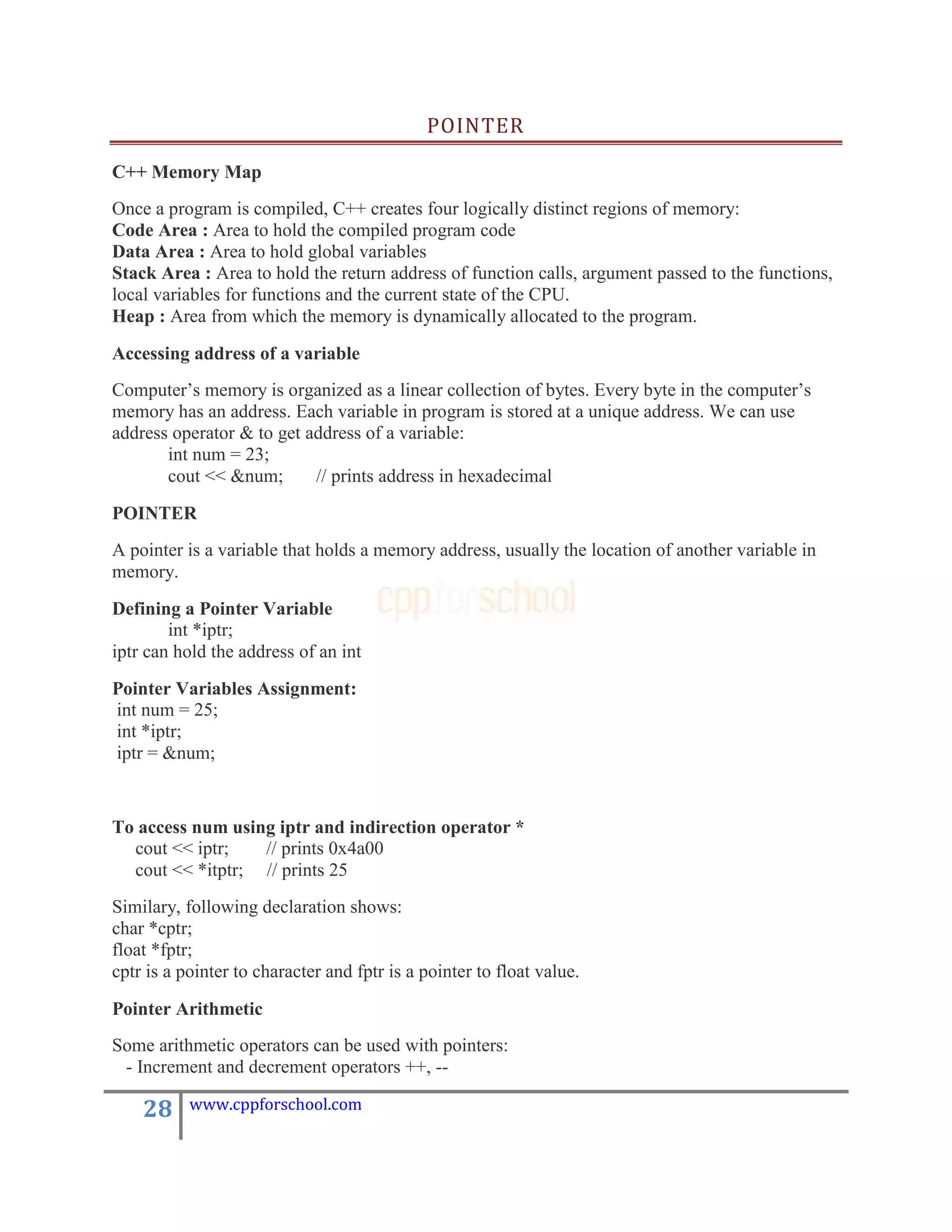 POINTER

C++ Memory Map
Once a program is compiled, C++ creates four logically distinct regions of memory:
Code Area : Area to hold the compiled program code
Data Area : Area to hold global variables
Stack Area : Area to hold the return address of function calls, argument passed to the functions,
local variables for functions and the current state of the CPU.
Heap : Area from which the memory is dynamically allocated to the program.

Accessing address of a variable
Computer‟s memory is organized as a linear collection of bytes. Every byte in the computer‟s
memory has an address. Each variable in program is stored at a unique address. We can use
address operator & to get address of a variable:
       int num = 23;
       cout << &num;       // prints address in hexadecimal

POINTER
A pointer is a variable that holds a memory address, usually the location of another variable in
memory.
Defining a Pointer Variable
        int *iptr;
iptr can hold the address of an int
Pointer Variables Assignment:
int num = 25;
int *iptr;
iptr = &num;


To access num using iptr and indirection operator *
  cout << iptr;   // prints 0x4a00
  cout << *itptr; // prints 25
Similary, following declaration shows:
char *cptr;
float *fptr;
cptr is a pointer to character and fptr is a pointer to float value.

Pointer Arithmetic
Some arithmetic operators can be used with pointers:
 - Increment and decrement operators ++, --

    28     www.cppforschool.com
 
