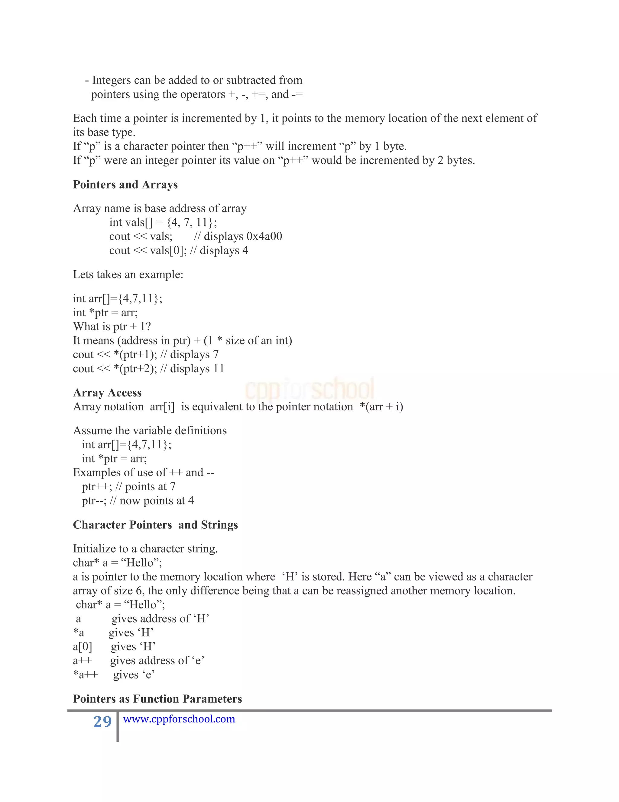 - Integers can be added to or subtracted from
    pointers using the operators +, -, +=, and -=
Each time a pointer is incremented by 1, it points to the memory location of the next element of
its base type.
If “p” is a character pointer then “p++” will increment “p” by 1 byte.
If “p” were an integer pointer its value on “p++” would be incremented by 2 bytes.

Pointers and Arrays
Array name is base address of array
       int vals[] = {4, 7, 11};
       cout << vals;      // displays 0x4a00
       cout << vals[0]; // displays 4
Lets takes an example:
int arr[]={4,7,11};
int *ptr = arr;
What is ptr + 1?
It means (address in ptr) + (1 * size of an int)
cout << *(ptr+1); // displays 7
cout << *(ptr+2); // displays 11
Array Access
Array notation arr[i] is equivalent to the pointer notation *(arr + i)
Assume the variable definitions
 int arr[]={4,7,11};
 int *ptr = arr;
Examples of use of ++ and --
 ptr++; // points at 7
 ptr--; // now points at 4

Character Pointers and Strings
Initialize to a character string.
char* a = “Hello”;
a is pointer to the memory location where „H‟ is stored. Here “a” can be viewed as a character
array of size 6, the only difference being that a can be reassigned another memory location.
 char* a = “Hello”;
 a        gives address of „H‟
*a       gives „H‟
a[0]     gives „H‟
a++      gives address of „e‟
*a++ gives „e‟
Pointers as Function Parameters

    29    www.cppforschool.com
 