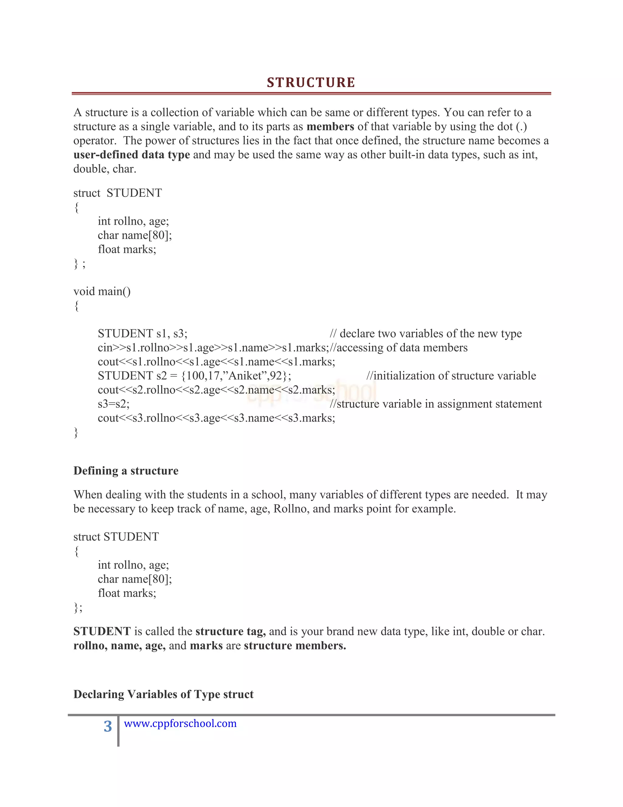STRUCTURE

A structure is a collection of variable which can be same or different types. You can refer to a
structure as a single variable, and to its parts as members of that variable by using the dot (.)
operator. The power of structures lies in the fact that once defined, the structure name becomes a
user-defined data type and may be used the same way as other built-in data types, such as int,
double, char.
struct STUDENT
{
     int rollno, age;
     char name[80];
     float marks;
};

void main()
{

     STUDENT s1, s3;                            // declare two variables of the new type
     cin>>s1.rollno>>s1.age>>s1.name>>s1.marks; //accessing of data members
     cout<<s1.rollno<<s1.age<<s1.name<<s1.marks;
     STUDENT s2 = {100,17,”Aniket”,92};                 //initialization of structure variable
     cout<<s2.rollno<<s2.age<<s2.name<<s2.marks;
     s3=s2;                                     //structure variable in assignment statement
     cout<<s3.rollno<<s3.age<<s3.name<<s3.marks;
}


Defining a structure
When dealing with the students in a school, many variables of different types are needed. It may
be necessary to keep track of name, age, Rollno, and marks point for example.

struct STUDENT
{
     int rollno, age;
     char name[80];
     float marks;
};
STUDENT is called the structure tag, and is your brand new data type, like int, double or char.
rollno, name, age, and marks are structure members.


Declaring Variables of Type struct

      3   www.cppforschool.com
 