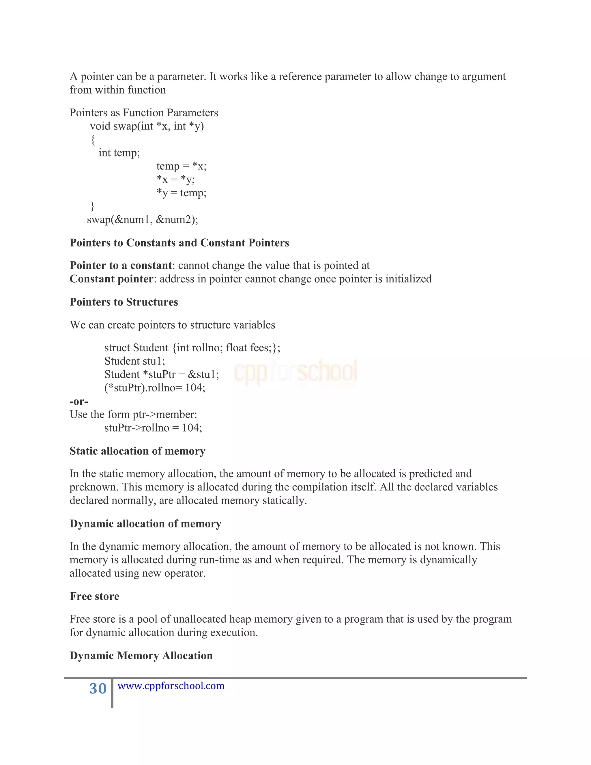 A pointer can be a parameter. It works like a reference parameter to allow change to argument
from within function
Pointers as Function Parameters
    void swap(int *x, int *y)
    {
      int temp;
                   temp = *x;
                   *x = *y;
                   *y = temp;
    }
   swap(&num1, &num2);

Pointers to Constants and Constant Pointers
Pointer to a constant: cannot change the value that is pointed at
Constant pointer: address in pointer cannot change once pointer is initialized

Pointers to Structures
We can create pointers to structure variables
       struct Student {int rollno; float fees;};
       Student stu1;
       Student *stuPtr = &stu1;
       (*stuPtr).rollno= 104;
-or-
Use the form ptr->member:
       stuPtr->rollno = 104;

Static allocation of memory
In the static memory allocation, the amount of memory to be allocated is predicted and
preknown. This memory is allocated during the compilation itself. All the declared variables
declared normally, are allocated memory statically.

Dynamic allocation of memory
In the dynamic memory allocation, the amount of memory to be allocated is not known. This
memory is allocated during run-time as and when required. The memory is dynamically
allocated using new operator.

Free store
Free store is a pool of unallocated heap memory given to a program that is used by the program
for dynamic allocation during execution.

Dynamic Memory Allocation

    30    www.cppforschool.com
 