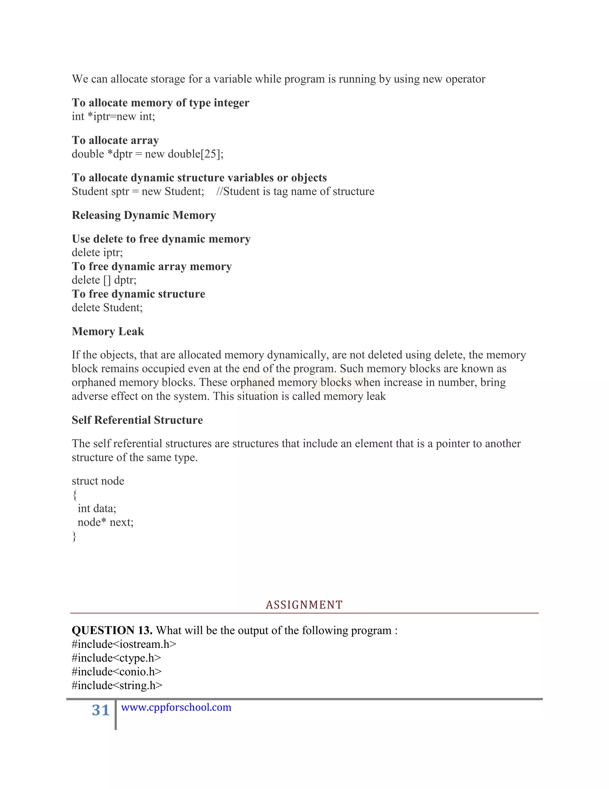 We can allocate storage for a variable while program is running by using new operator
To allocate memory of type integer
int *iptr=new int;

To allocate array
double *dptr = new double[25];
To allocate dynamic structure variables or objects
Student sptr = new Student; //Student is tag name of structure

Releasing Dynamic Memory
Use delete to free dynamic memory
delete iptr;
To free dynamic array memory
delete [] dptr;
To free dynamic structure
delete Student;

Memory Leak
If the objects, that are allocated memory dynamically, are not deleted using delete, the memory
block remains occupied even at the end of the program. Such memory blocks are known as
orphaned memory blocks. These orphaned memory blocks when increase in number, bring
adverse effect on the system. This situation is called memory leak

Self Referential Structure
The self referential structures are structures that include an element that is a pointer to another
structure of the same type.
struct node
{
  int data;
  node* next;
}




                                          ASSIGNMENT

QUESTION 13. What will be the output of the following program :
#include<iostream.h>
#include<ctype.h>
#include<conio.h>
#include<string.h>

    31    www.cppforschool.com
 