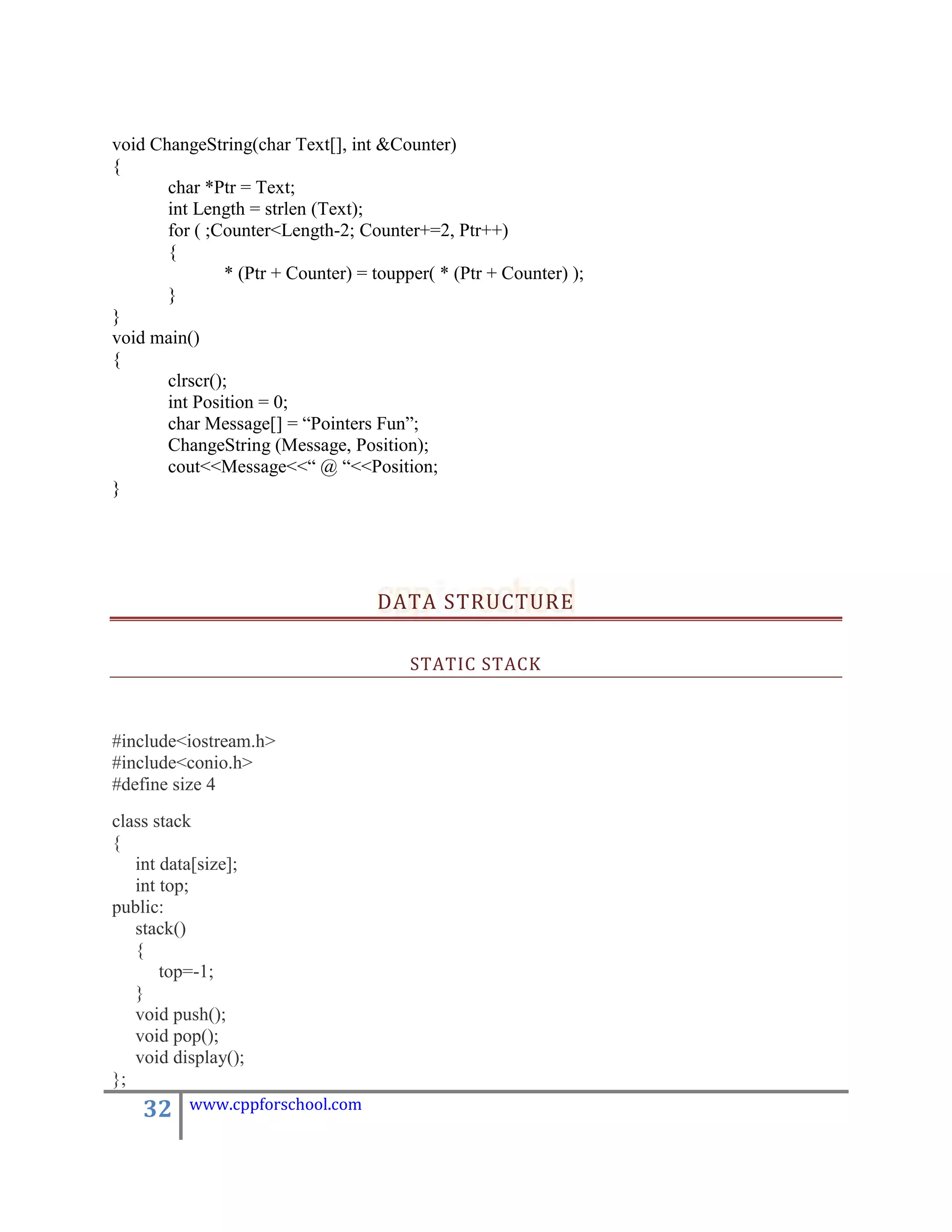 void ChangeString(char Text[], int &Counter)
{
       char *Ptr = Text;
       int Length = strlen (Text);
       for ( ;Counter<Length-2; Counter+=2, Ptr++)
       {
               * (Ptr + Counter) = toupper( * (Ptr + Counter) );
       }
}
void main()
{
       clrscr();
       int Position = 0;
       char Message[] = “Pointers Fun”;
       ChangeString (Message, Position);
       cout<<Message<<“ @ “<<Position;
}




                                   DATA STRUCTURE

                                        STATIC STACK



#include<iostream.h>
#include<conio.h>
#define size 4
class stack
{
   int data[size];
   int top;
public:
   stack()
   {
       top=-1;
   }
   void push();
   void pop();
   void display();
};
    32    www.cppforschool.com
 