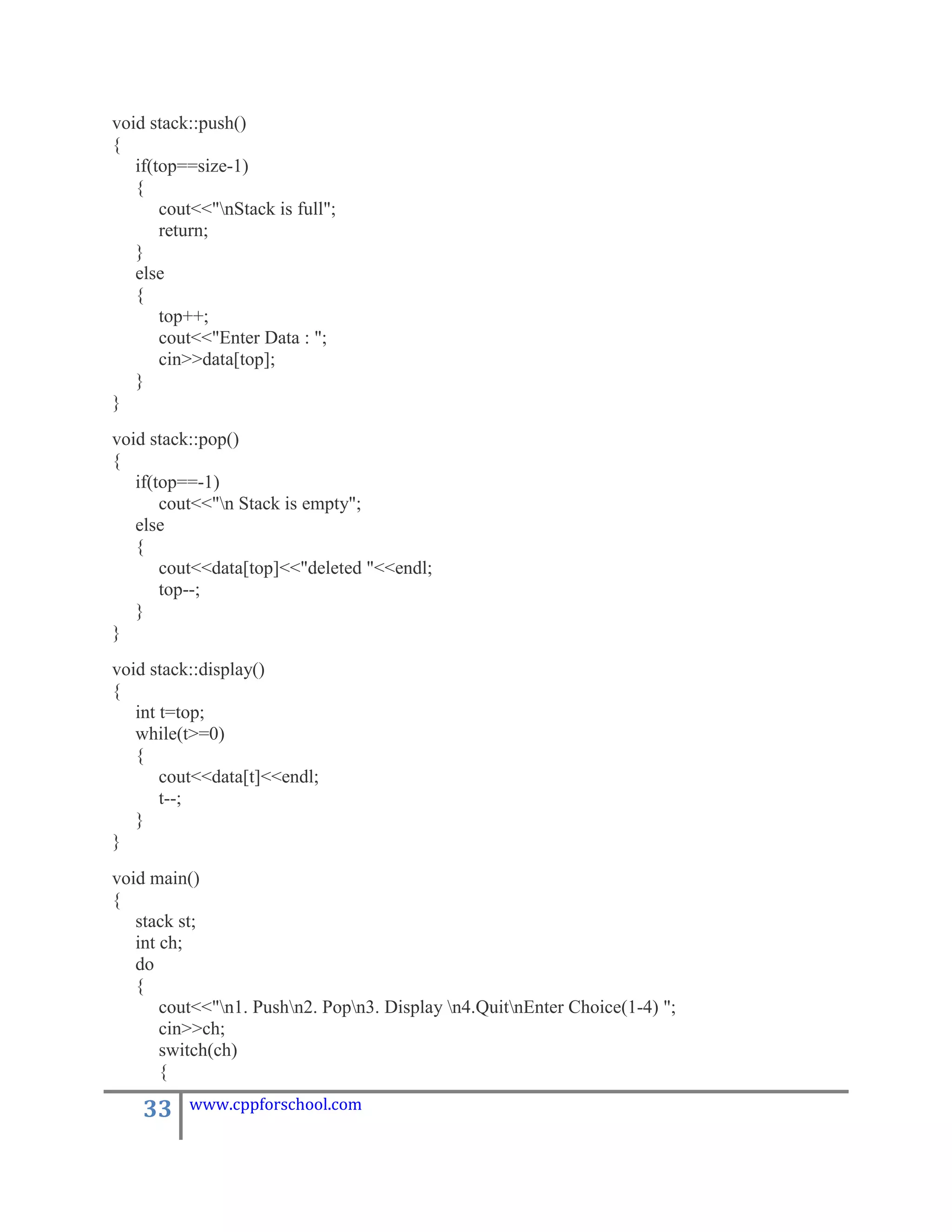 void stack::push()
{
   if(top==size-1)
   {
       cout<<"nStack is full";
       return;
   }
   else
   {
       top++;
       cout<<"Enter Data : ";
       cin>>data[top];
   }
}
void stack::pop()
{
   if(top==-1)
       cout<<"n Stack is empty";
   else
   {
       cout<<data[top]<<"deleted "<<endl;
       top--;
   }
}
void stack::display()
{
   int t=top;
   while(t>=0)
   {
       cout<<data[t]<<endl;
       t--;
   }
}
void main()
{
   stack st;
   int ch;
   do
   {
       cout<<"n1. Pushn2. Popn3. Display n4.QuitnEnter Choice(1-4) ";
       cin>>ch;
       switch(ch)
       {

    33    www.cppforschool.com
 